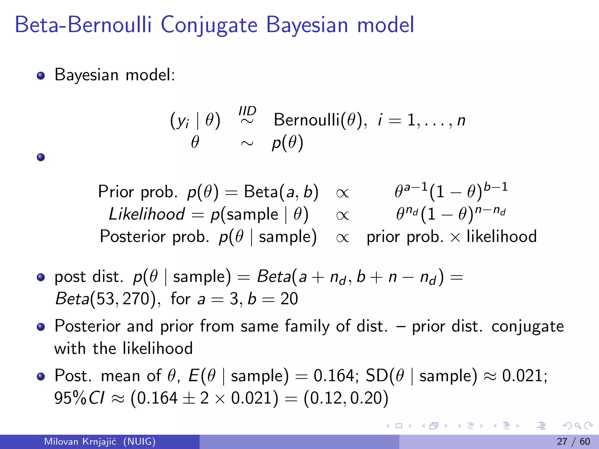 Beta-Bernoulli Conjugate Bayesian model
Bayesian model:
(yi | θ)
IID
∼ Bernoulli(θ), i = 1, . . . , n
θ ∼ p(θ)
Prior prob. p(θ) = Beta(a, b) ∝ θa−1(1 − θ)b−1
Likelihood = p(sample | θ) ∝ θnd (1 − θ)n−nd
Posterior prob. p(θ | sample) ∝ prior prob. × likelihood
post dist. p(θ | sample) = Beta(a + nd , b + n − nd ) =
Beta(53, 270), for a = 3, b = 20
Posterior and prior from same family of dist. – prior dist. conjugate
with the likelihood
Post. mean of θ, E(θ | sample) = 0.164; SD(θ | sample) ≈ 0.021;
95%CI ≈ (0.164 ± 2 × 0.021) = (0.12, 0.20)
Milovan Krnjaji´c (NUIG) 27 / 60
 