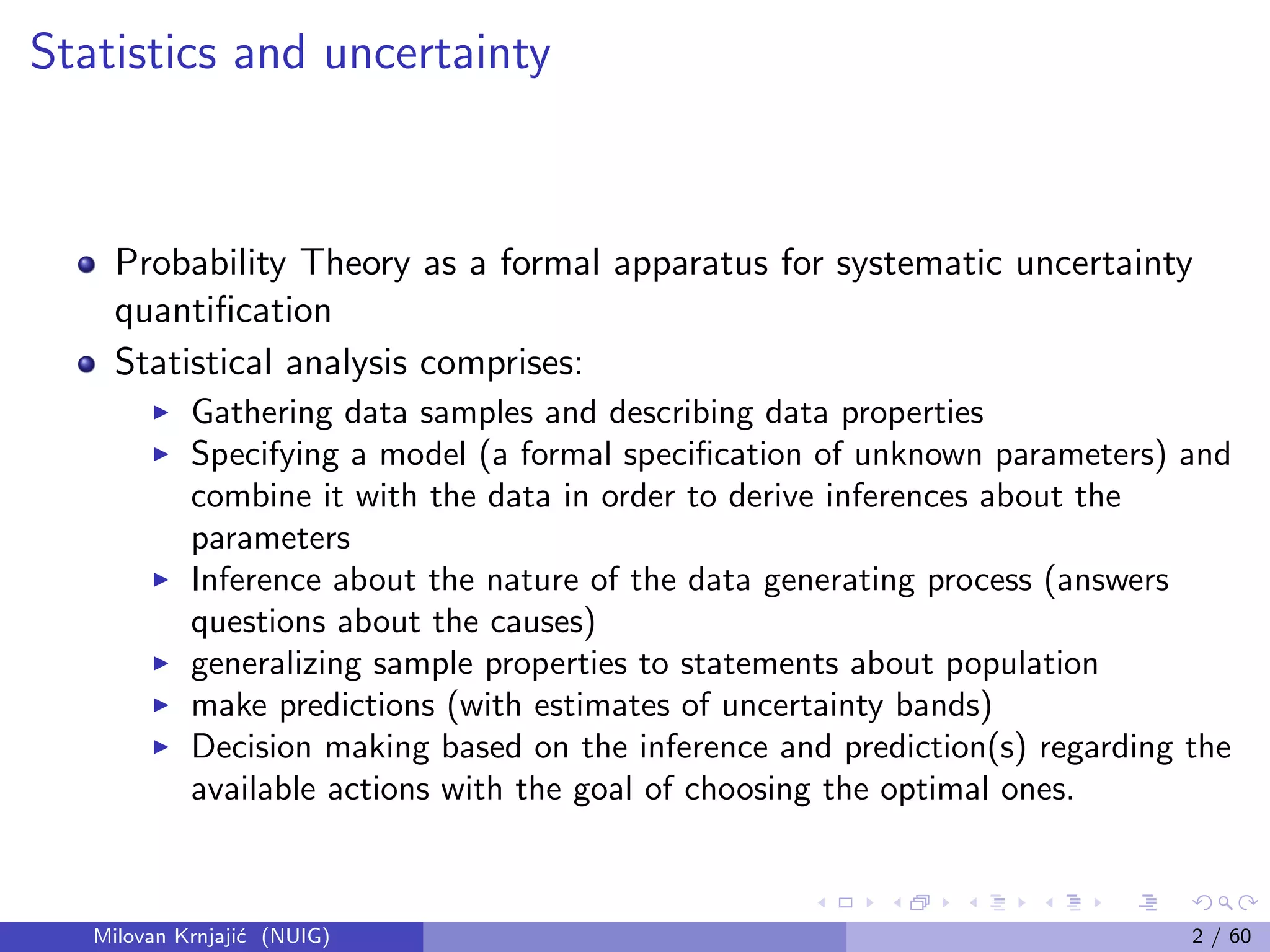 Statistics and uncertainty
Probability Theory as a formal apparatus for systematic uncertainty
quantiﬁcation
Statistical analysis comprises:
Gathering data samples and describing data properties
Specifying a model (a formal speciﬁcation of unknown parameters) and
combine it with the data in order to derive inferences about the
parameters
Inference about the nature of the data generating process (answers
questions about the causes)
generalizing sample properties to statements about population
make predictions (with estimates of uncertainty bands)
Decision making based on the inference and prediction(s) regarding the
available actions with the goal of choosing the optimal ones.
Milovan Krnjaji´c (NUIG) 2 / 60
 