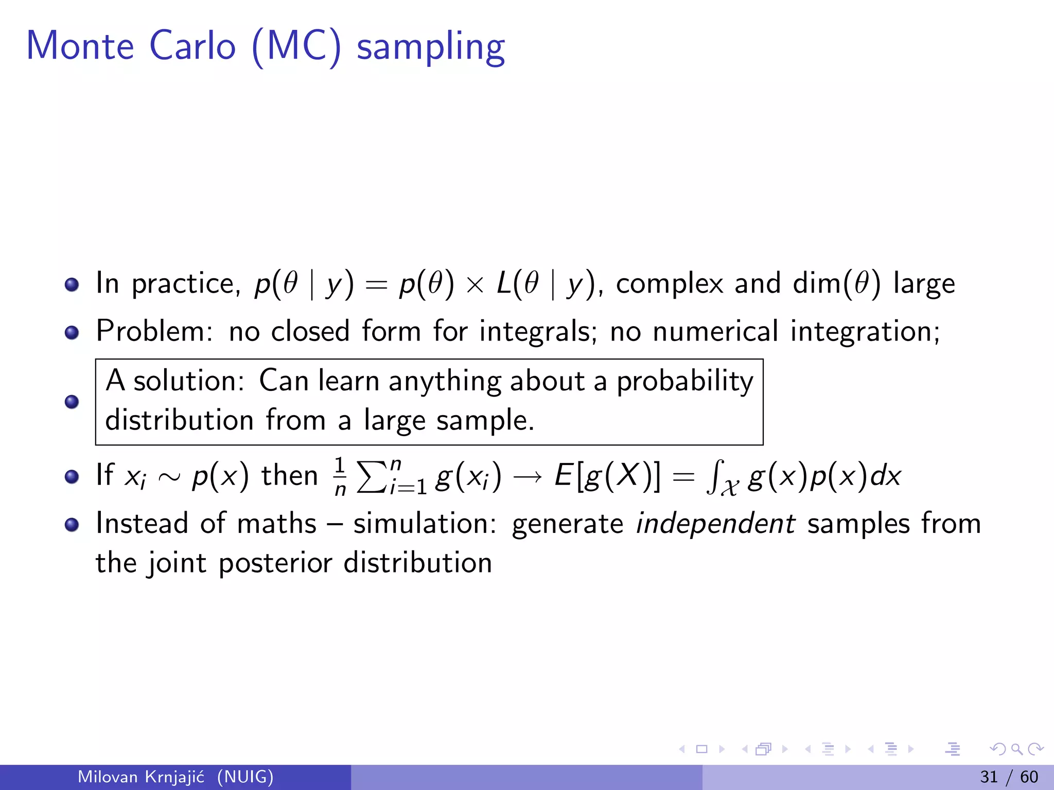 Monte Carlo (MC) sampling
In practice, p(θ | y) = p(θ) × L(θ | y), complex and dim(θ) large
Problem: no closed form for integrals; no numerical integration;
A solution: Can learn anything about a probability
distribution from a large sample.
If xi ∼ p(x) then 1
n
n
i=1 g(xi ) → E[g(X)] = X g(x)p(x)dx
Instead of maths – simulation: generate independent samples from
the joint posterior distribution
Milovan Krnjaji´c (NUIG) 31 / 60
 