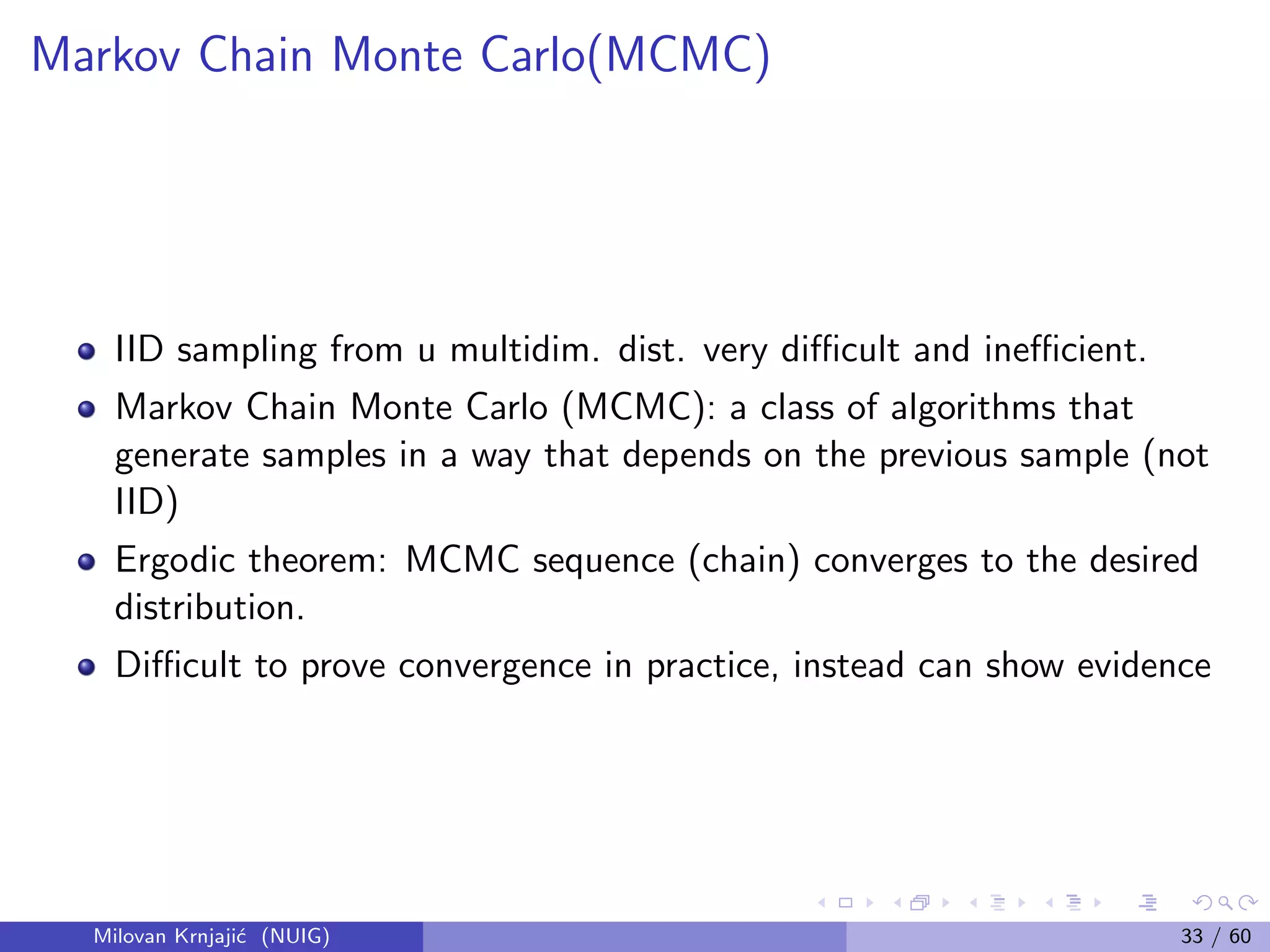 Markov Chain Monte Carlo(MCMC)
IID sampling from u multidim. dist. very diﬃcult and ineﬃcient.
Markov Chain Monte Carlo (MCMC): a class of algorithms that
generate samples in a way that depends on the previous sample (not
IID)
Ergodic theorem: MCMC sequence (chain) converges to the desired
distribution.
Diﬃcult to prove convergence in practice, instead can show evidence
Milovan Krnjaji´c (NUIG) 33 / 60
 