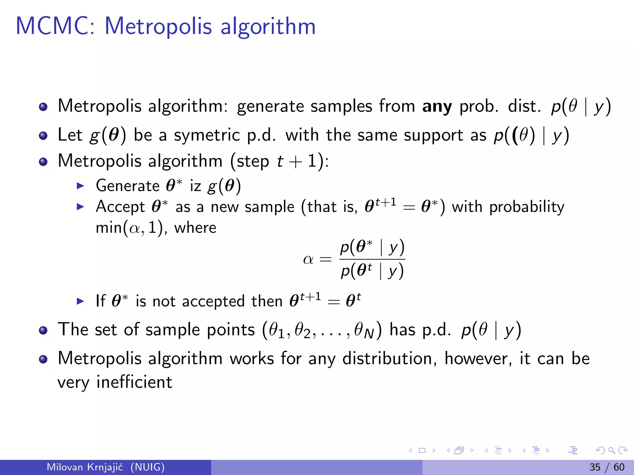 MCMC: Metropolis algorithm
Metropolis algorithm: generate samples from any prob. dist. p(θ | y)
Let g(θ) be a symetric p.d. with the same support as p((θ) | y)
Metropolis algorithm (step t + 1):
Generate θ∗
iz g(θ)
Accept θ∗
as a new sample (that is, θt+1
= θ∗
) with probability
min(α, 1), where
α =
p(θ∗
| y)
p(θt | y)
If θ∗
is not accepted then θt+1
= θt
The set of sample points (θ1, θ2, . . . , θN) has p.d. p(θ | y)
Metropolis algorithm works for any distribution, however, it can be
very ineﬃcient
Milovan Krnjaji´c (NUIG) 35 / 60
 