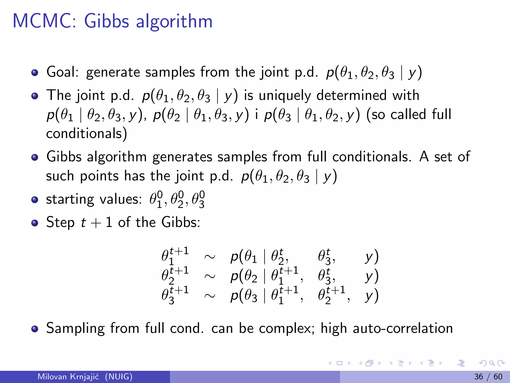 MCMC: Gibbs algorithm
Goal: generate samples from the joint p.d. p(θ1, θ2, θ3 | y)
The joint p.d. p(θ1, θ2, θ3 | y) is uniquely determined with
p(θ1 | θ2, θ3, y), p(θ2 | θ1, θ3, y) i p(θ3 | θ1, θ2, y) (so called full
conditionals)
Gibbs algorithm generates samples from full conditionals. A set of
such points has the joint p.d. p(θ1, θ2, θ3 | y)
starting values: θ0
1, θ0
2, θ0
3
Step t + 1 of the Gibbs:
θt+1
1 ∼ p(θ1 | θt
2, θt
3, y)
θt+1
2 ∼ p(θ2 | θt+1
1 , θt
3, y)
θt+1
3 ∼ p(θ3 | θt+1
1 , θt+1
2 , y)
Sampling from full cond. can be complex; high auto-correlation
Milovan Krnjaji´c (NUIG) 36 / 60
 