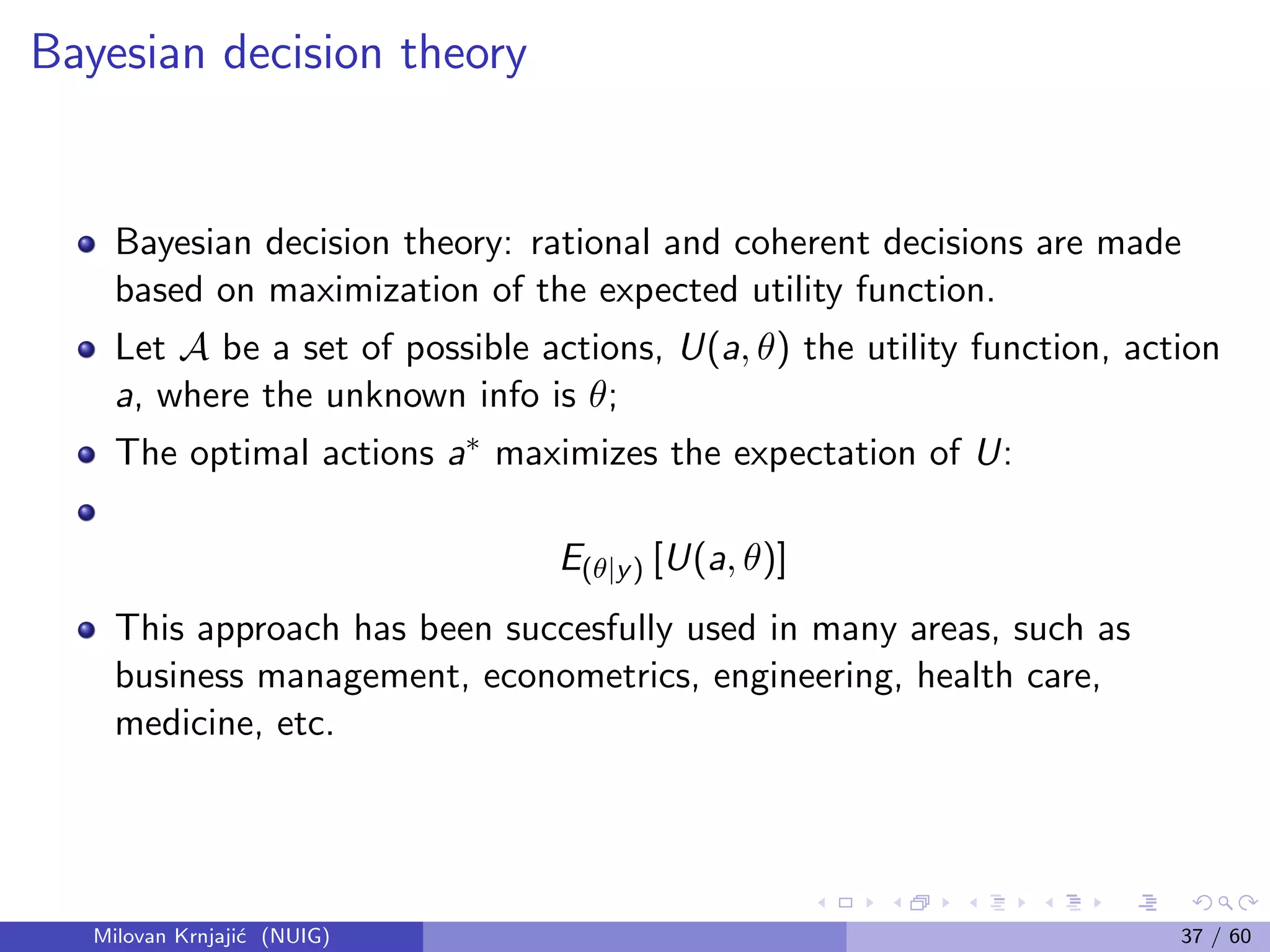 Bayesian decision theory
Bayesian decision theory: rational and coherent decisions are made
based on maximization of the expected utility function.
Let A be a set of possible actions, U(a, θ) the utility function, action
a, where the unknown info is θ;
The optimal actions a∗ maximizes the expectation of U:
E(θ|y) [U(a, θ)]
This approach has been succesfully used in many areas, such as
business management, econometrics, engineering, health care,
medicine, etc.
Milovan Krnjaji´c (NUIG) 37 / 60
 
