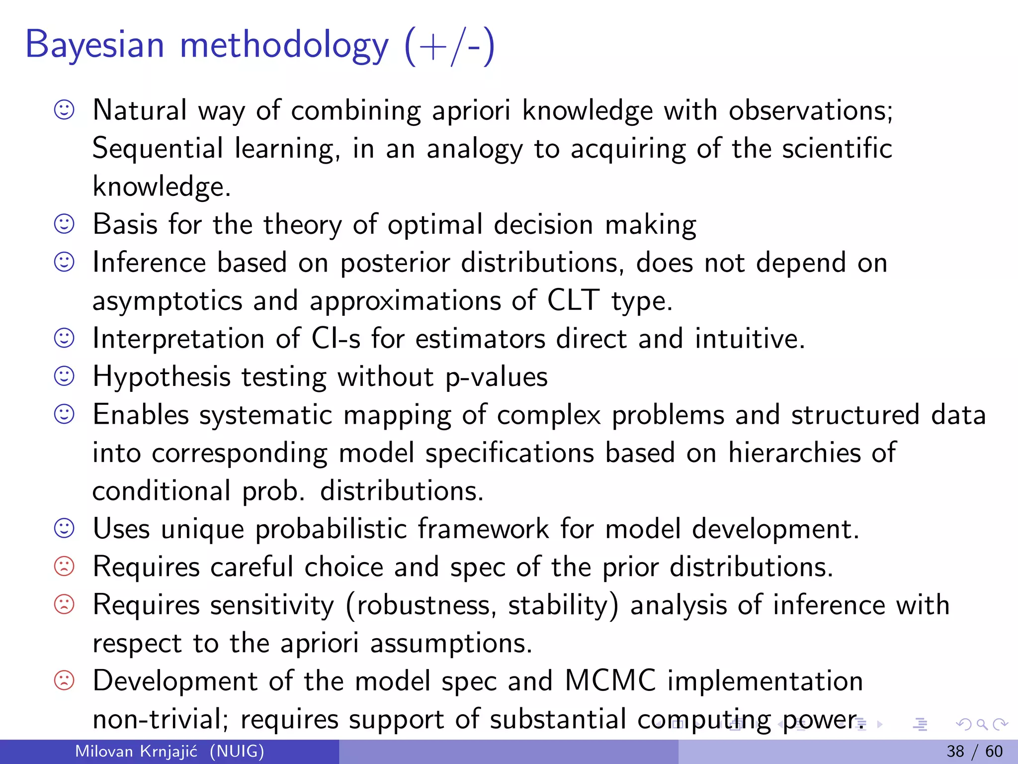 Bayesian methodology (+/-)
Natural way of combining apriori knowledge with observations;
Sequential learning, in an analogy to acquiring of the scientiﬁc
knowledge.
Basis for the theory of optimal decision making
Inference based on posterior distributions, does not depend on
asymptotics and approximations of CLT type.
Interpretation of CI-s for estimators direct and intuitive.
Hypothesis testing without p-values
Enables systematic mapping of complex problems and structured data
into corresponding model speciﬁcations based on hierarchies of
conditional prob. distributions.
Uses unique probabilistic framework for model development.
Requires careful choice and spec of the prior distributions.
Requires sensitivity (robustness, stability) analysis of inference with
respect to the apriori assumptions.
Development of the model spec and MCMC implementation
non-trivial; requires support of substantial computing power.
Milovan Krnjaji´c (NUIG) 38 / 60
 