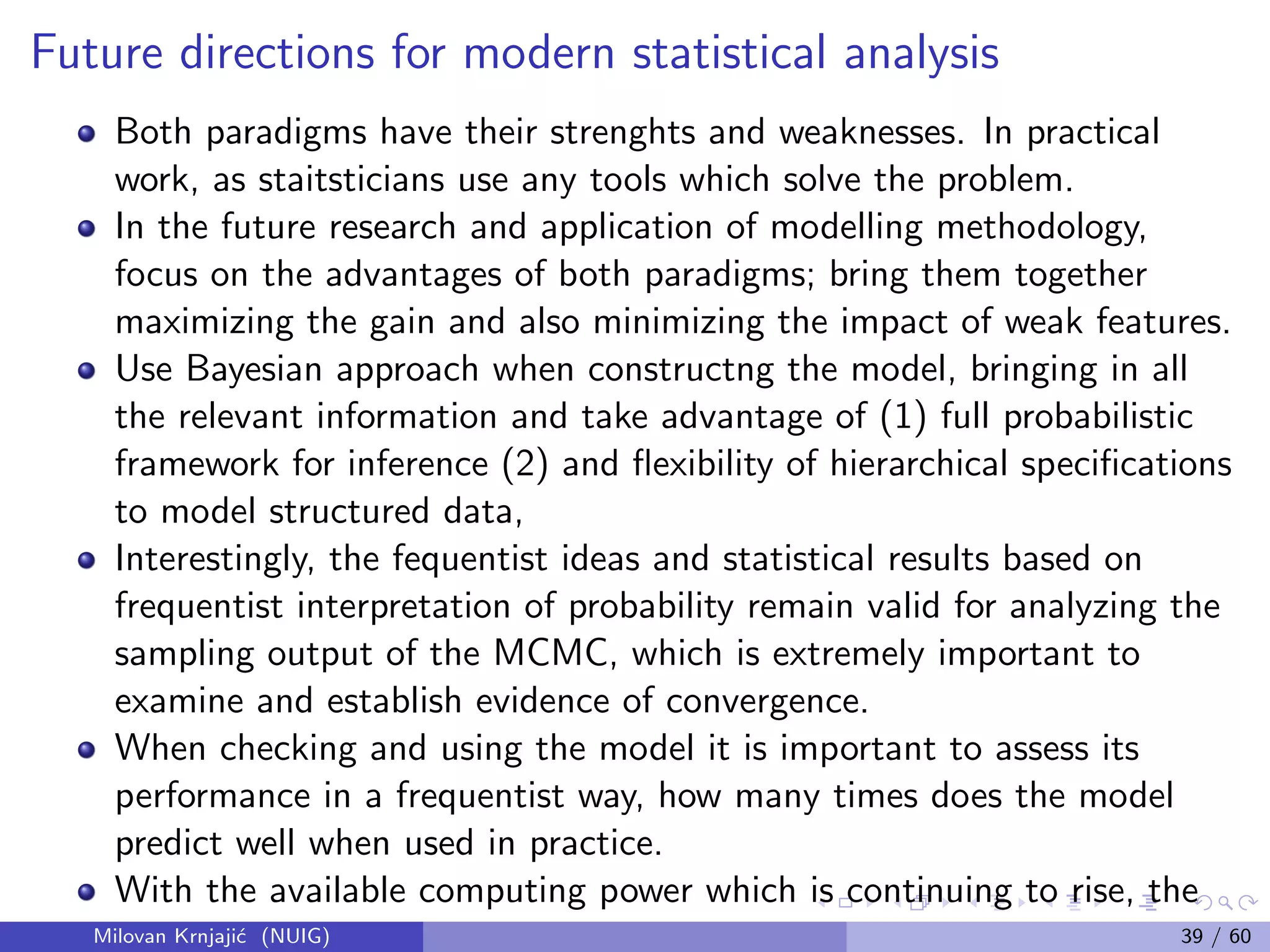 Future directions for modern statistical analysis
Both paradigms have their strenghts and weaknesses. In practical
work, as staitsticians use any tools which solve the problem.
In the future research and application of modelling methodology,
focus on the advantages of both paradigms; bring them together
maximizing the gain and also minimizing the impact of weak features.
Use Bayesian approach when constructng the model, bringing in all
the relevant information and take advantage of (1) full probabilistic
framework for inference (2) and ﬂexibility of hierarchical speciﬁcations
to model structured data,
Interestingly, the fequentist ideas and statistical results based on
frequentist interpretation of probability remain valid for analyzing the
sampling output of the MCMC, which is extremely important to
examine and establish evidence of convergence.
When checking and using the model it is important to assess its
performance in a frequentist way, how many times does the model
predict well when used in practice.
With the available computing power which is continuing to rise, the
Bayesian approach to modelling becomes more eﬃcient andMilovan Krnjaji´c (NUIG) 39 / 60
 
