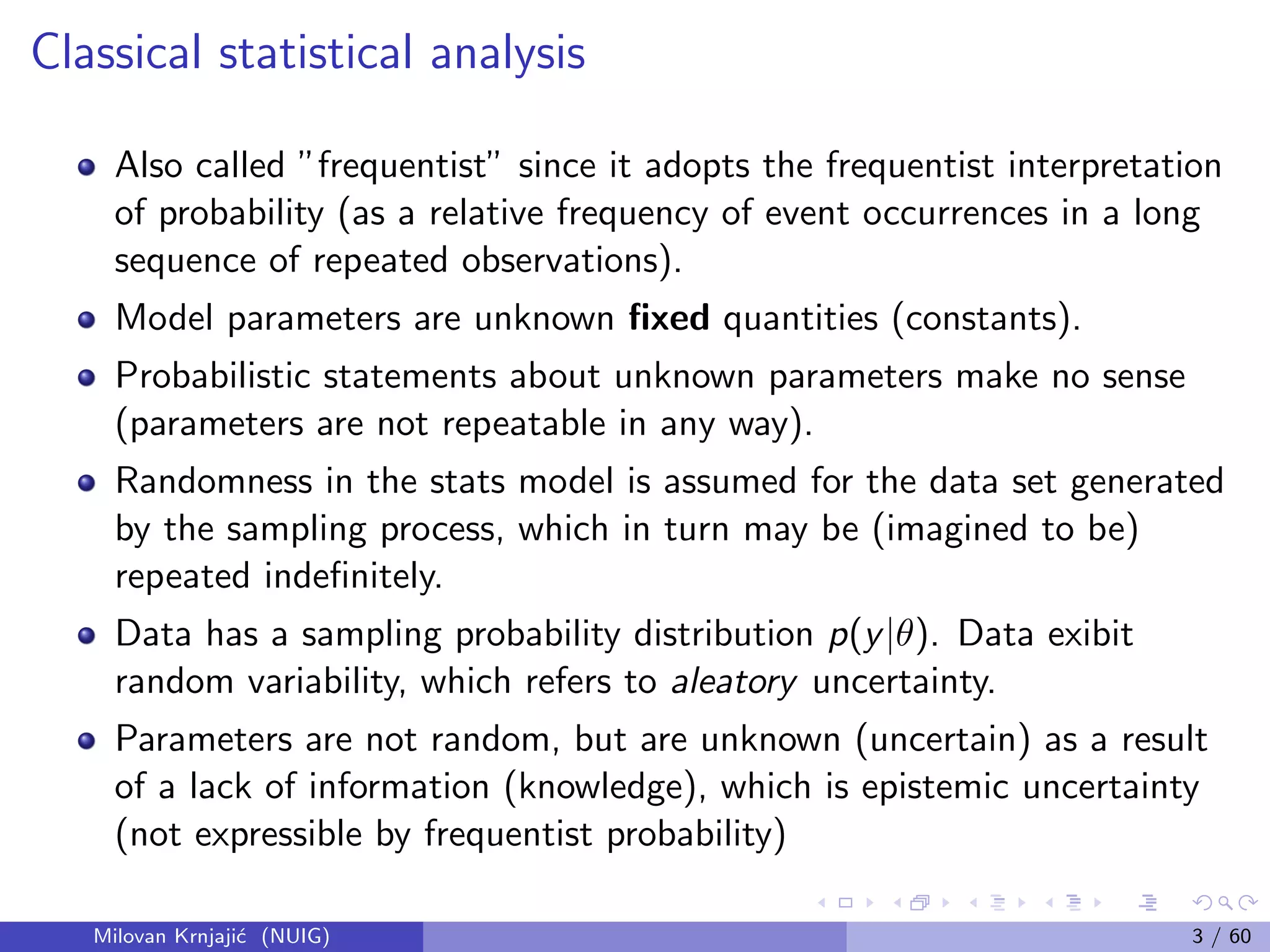 Classical statistical analysis
Also called ”frequentist” since it adopts the frequentist interpretation
of probability (as a relative frequency of event occurrences in a long
sequence of repeated observations).
Model parameters are unknown ﬁxed quantities (constants).
Probabilistic statements about unknown parameters make no sense
(parameters are not repeatable in any way).
Randomness in the stats model is assumed for the data set generated
by the sampling process, which in turn may be (imagined to be)
repeated indeﬁnitely.
Data has a sampling probability distribution p(y|θ). Data exibit
random variability, which refers to aleatory uncertainty.
Parameters are not random, but are unknown (uncertain) as a result
of a lack of information (knowledge), which is epistemic uncertainty
(not expressible by frequentist probability)
Milovan Krnjaji´c (NUIG) 3 / 60
 