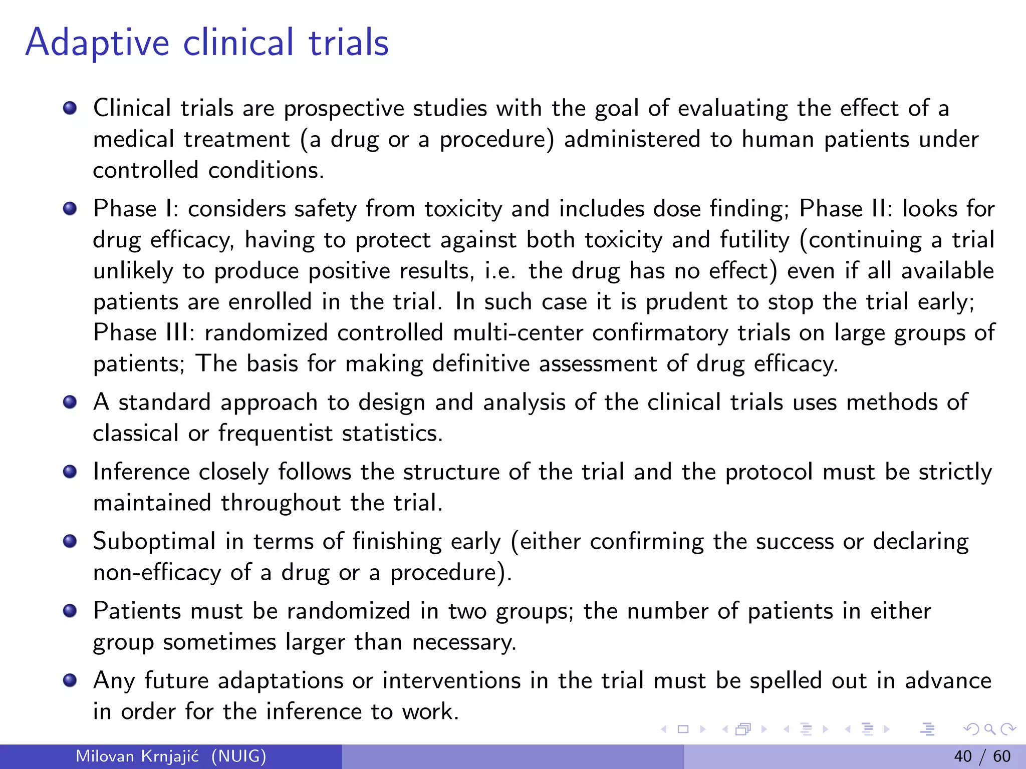 Adaptive clinical trials
Clinical trials are prospective studies with the goal of evaluating the eﬀect of a
medical treatment (a drug or a procedure) administered to human patients under
controlled conditions.
Phase I: considers safety from toxicity and includes dose ﬁnding; Phase II: looks for
drug eﬃcacy, having to protect against both toxicity and futility (continuing a trial
unlikely to produce positive results, i.e. the drug has no eﬀect) even if all available
patients are enrolled in the trial. In such case it is prudent to stop the trial early;
Phase III: randomized controlled multi-center conﬁrmatory trials on large groups of
patients; The basis for making deﬁnitive assessment of drug eﬃcacy.
A standard approach to design and analysis of the clinical trials uses methods of
classical or frequentist statistics.
Inference closely follows the structure of the trial and the protocol must be strictly
maintained throughout the trial.
Suboptimal in terms of ﬁnishing early (either conﬁrming the success or declaring
non-eﬃcacy of a drug or a procedure).
Patients must be randomized in two groups; the number of patients in either
group sometimes larger than necessary.
Any future adaptations or interventions in the trial must be spelled out in advance
in order for the inference to work.
Milovan Krnjaji´c (NUIG) 40 / 60
 