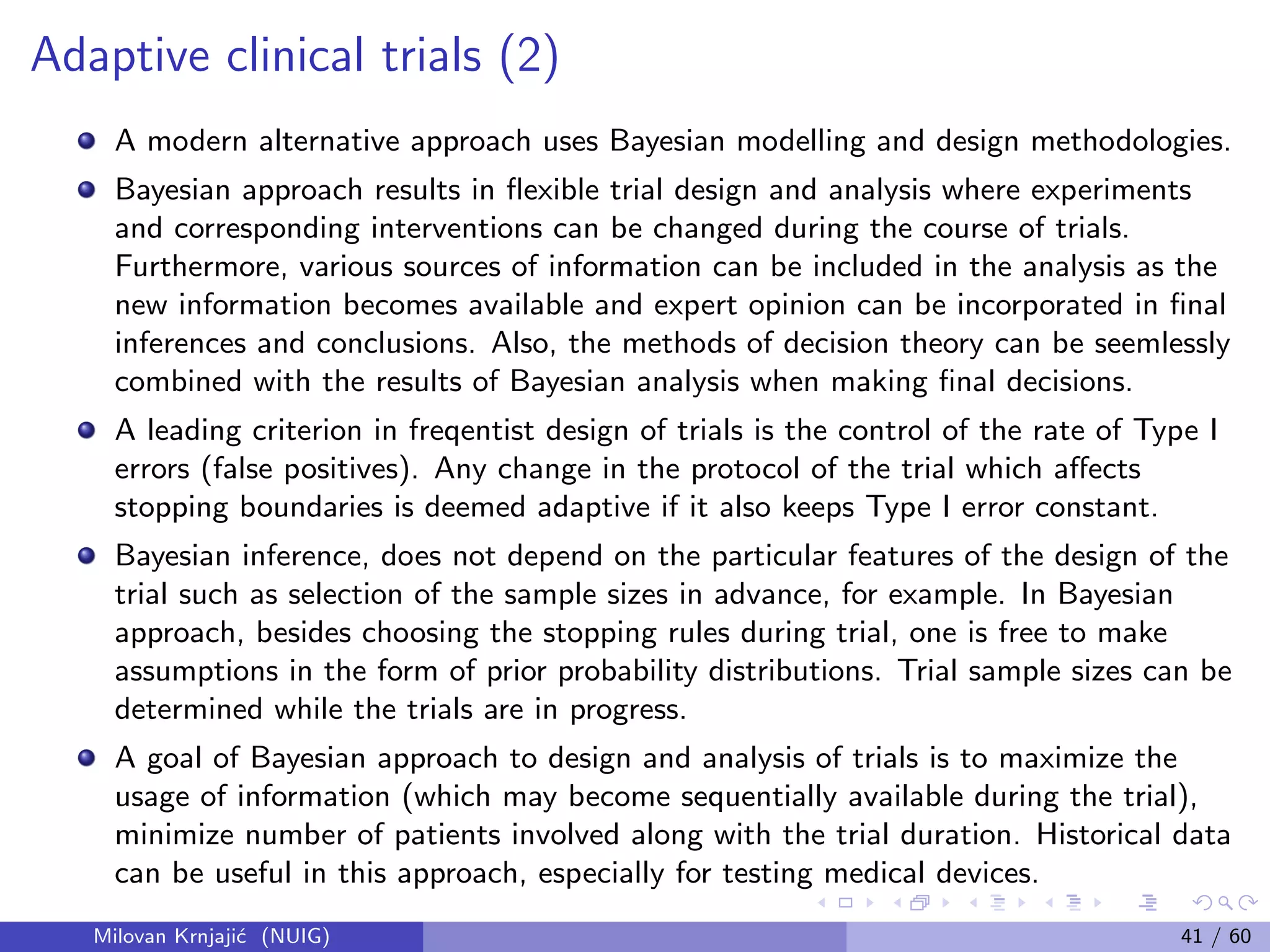Adaptive clinical trials (2)
A modern alternative approach uses Bayesian modelling and design methodologies.
Bayesian approach results in ﬂexible trial design and analysis where experiments
and corresponding interventions can be changed during the course of trials.
Furthermore, various sources of information can be included in the analysis as the
new information becomes available and expert opinion can be incorporated in ﬁnal
inferences and conclusions. Also, the methods of decision theory can be seemlessly
combined with the results of Bayesian analysis when making ﬁnal decisions.
A leading criterion in freqentist design of trials is the control of the rate of Type I
errors (false positives). Any change in the protocol of the trial which aﬀects
stopping boundaries is deemed adaptive if it also keeps Type I error constant.
Bayesian inference, does not depend on the particular features of the design of the
trial such as selection of the sample sizes in advance, for example. In Bayesian
approach, besides choosing the stopping rules during trial, one is free to make
assumptions in the form of prior probability distributions. Trial sample sizes can be
determined while the trials are in progress.
A goal of Bayesian approach to design and analysis of trials is to maximize the
usage of information (which may become sequentially available during the trial),
minimize number of patients involved along with the trial duration. Historical data
can be useful in this approach, especially for testing medical devices.
Milovan Krnjaji´c (NUIG) 41 / 60
 
