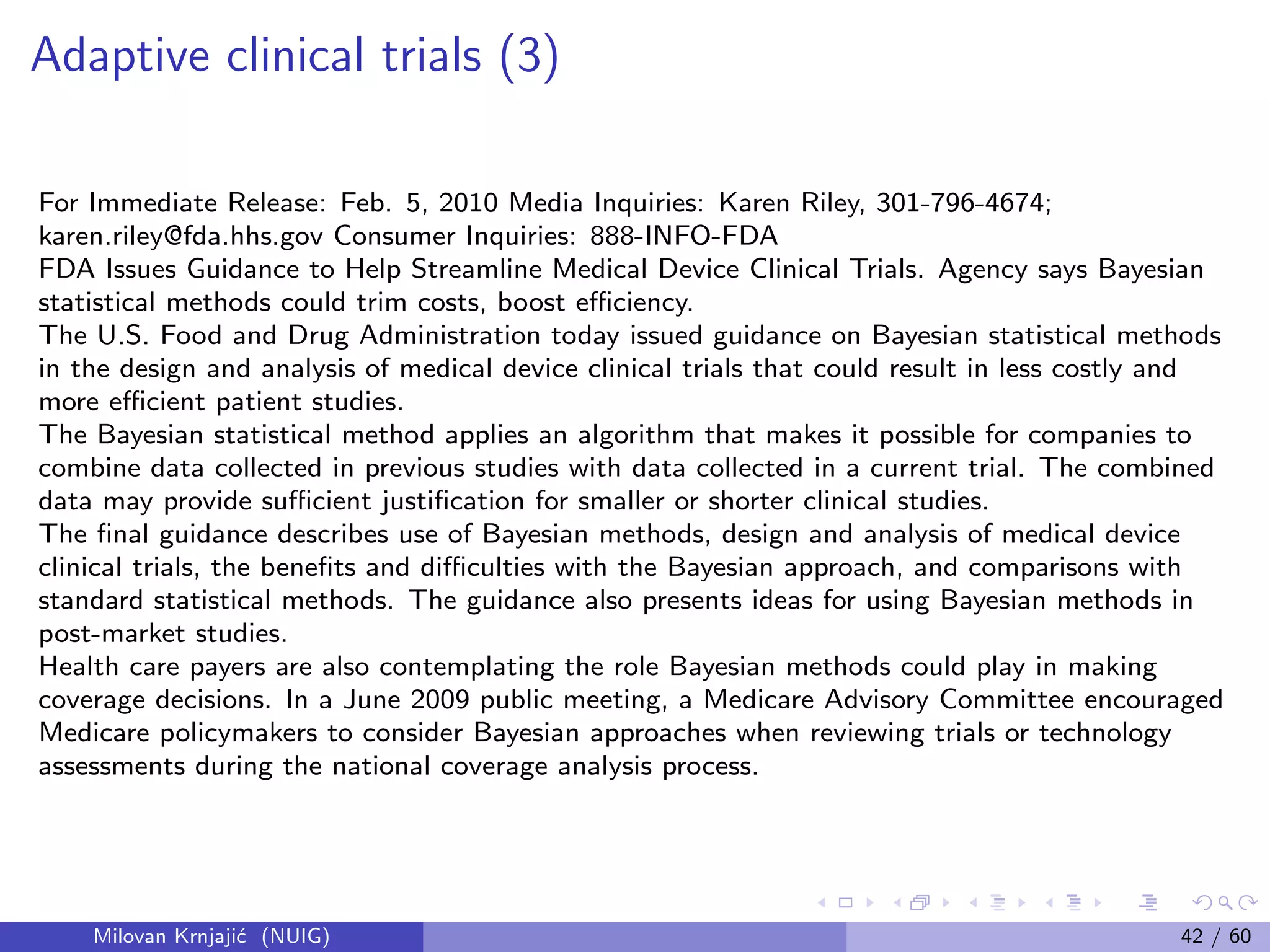 Adaptive clinical trials (3)
For Immediate Release: Feb. 5, 2010 Media Inquiries: Karen Riley, 301-796-4674;
karen.riley@fda.hhs.gov Consumer Inquiries: 888-INFO-FDA
FDA Issues Guidance to Help Streamline Medical Device Clinical Trials. Agency says Bayesian
statistical methods could trim costs, boost eﬃciency.
The U.S. Food and Drug Administration today issued guidance on Bayesian statistical methods
in the design and analysis of medical device clinical trials that could result in less costly and
more eﬃcient patient studies.
The Bayesian statistical method applies an algorithm that makes it possible for companies to
combine data collected in previous studies with data collected in a current trial. The combined
data may provide suﬃcient justiﬁcation for smaller or shorter clinical studies.
The ﬁnal guidance describes use of Bayesian methods, design and analysis of medical device
clinical trials, the beneﬁts and diﬃculties with the Bayesian approach, and comparisons with
standard statistical methods. The guidance also presents ideas for using Bayesian methods in
post-market studies.
Health care payers are also contemplating the role Bayesian methods could play in making
coverage decisions. In a June 2009 public meeting, a Medicare Advisory Committee encouraged
Medicare policymakers to consider Bayesian approaches when reviewing trials or technology
assessments during the national coverage analysis process.
Milovan Krnjaji´c (NUIG) 42 / 60
 