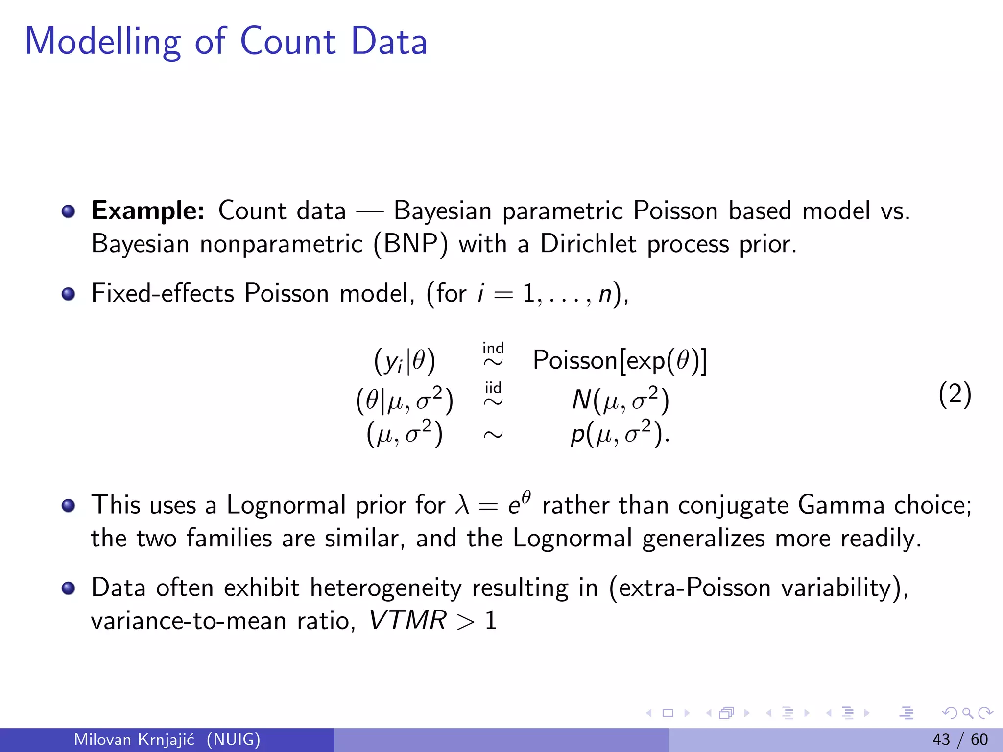 Modelling of Count Data
Example: Count data — Bayesian parametric Poisson based model vs.
Bayesian nonparametric (BNP) with a Dirichlet process prior.
Fixed-eﬀects Poisson model, (for i = 1, . . . , n),
(yi |θ)
ind
∼ Poisson[exp(θ)]
(θ|µ, σ2
)
iid
∼ N(µ, σ2
)
(µ, σ2
) ∼ p(µ, σ2
).
(2)
This uses a Lognormal prior for λ = eθ
rather than conjugate Gamma choice;
the two families are similar, and the Lognormal generalizes more readily.
Data often exhibit heterogeneity resulting in (extra-Poisson variability),
variance-to-mean ratio, VTMR > 1
Milovan Krnjaji´c (NUIG) 43 / 60
 
