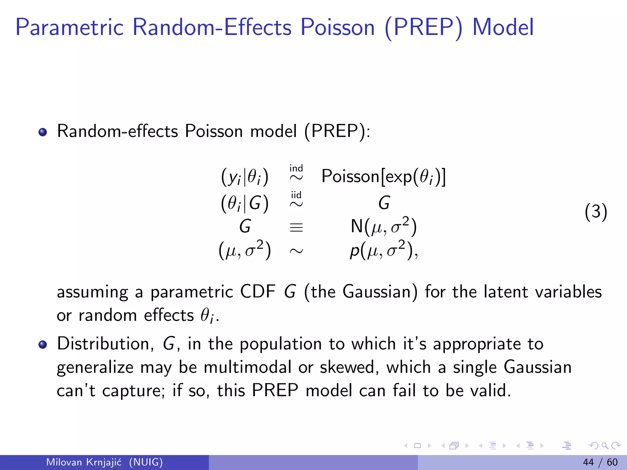 Parametric Random-Eﬀects Poisson (PREP) Model
Random-eﬀects Poisson model (PREP):
(yi |θi )
ind
∼ Poisson[exp(θi )]
(θi |G)
iid
∼ G
G ≡ N(µ, σ2)
(µ, σ2) ∼ p(µ, σ2),
(3)
assuming a parametric CDF G (the Gaussian) for the latent variables
or random eﬀects θi .
Distribution, G, in the population to which it’s appropriate to
generalize may be multimodal or skewed, which a single Gaussian
can’t capture; if so, this PREP model can fail to be valid.
Milovan Krnjaji´c (NUIG) 44 / 60
 