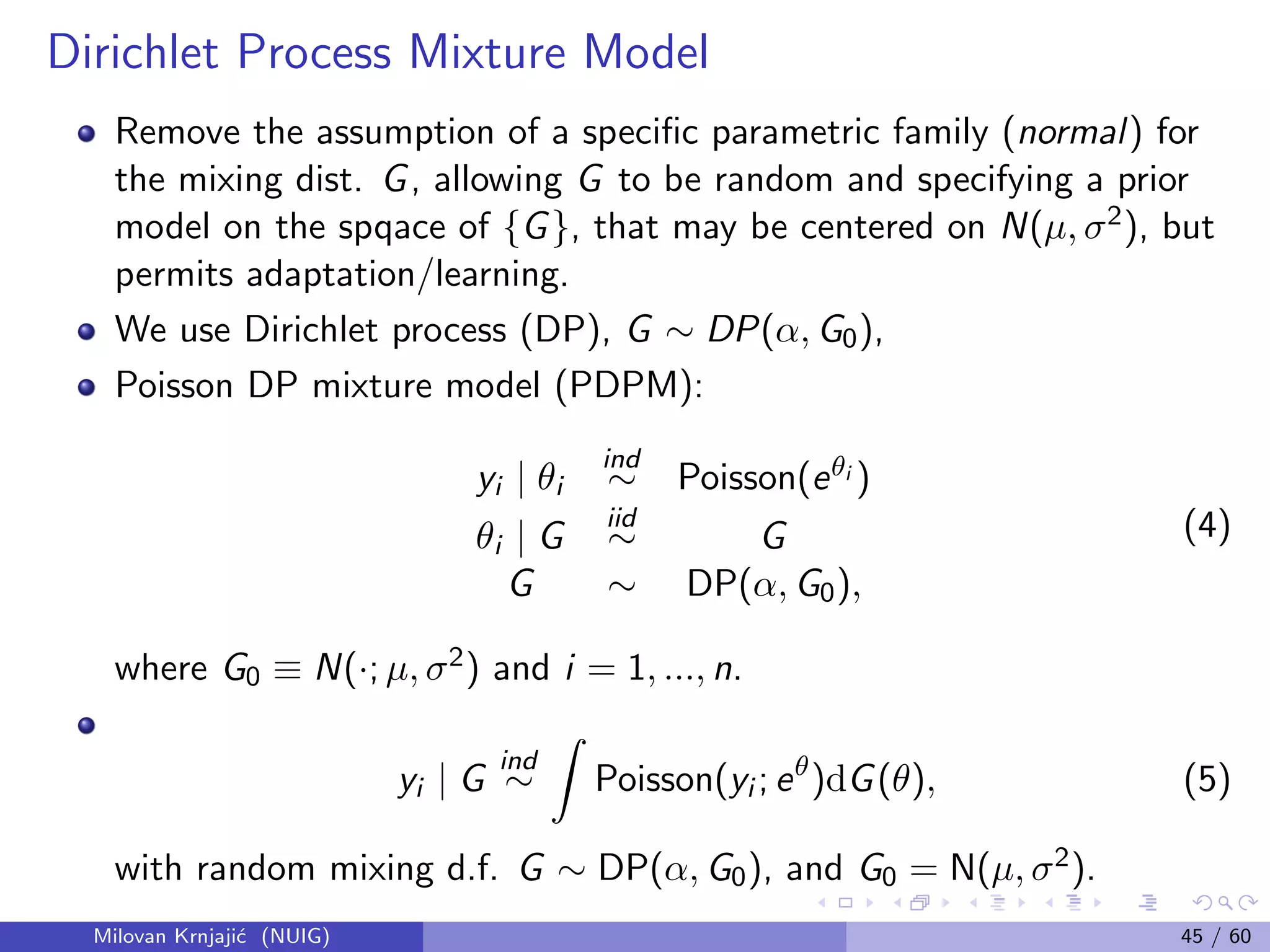 Dirichlet Process Mixture Model
Remove the assumption of a speciﬁc parametric family (normal) for
the mixing dist. G, allowing G to be random and specifying a prior
model on the spqace of {G}, that may be centered on N(µ, σ2), but
permits adaptation/learning.
We use Dirichlet process (DP), G ∼ DP(α, G0),
Poisson DP mixture model (PDPM):
yi | θi
ind
∼ Poisson(eθi )
θi | G
iid
∼ G
G ∼ DP(α, G0),
(4)
where G0 ≡ N(·; µ, σ2) and i = 1, ..., n.
yi | G
ind
∼ Poisson(yi ; eθ
)dG(θ), (5)
with random mixing d.f. G ∼ DP(α, G0), and G0 = N(µ, σ2).
Milovan Krnjaji´c (NUIG) 45 / 60
 
