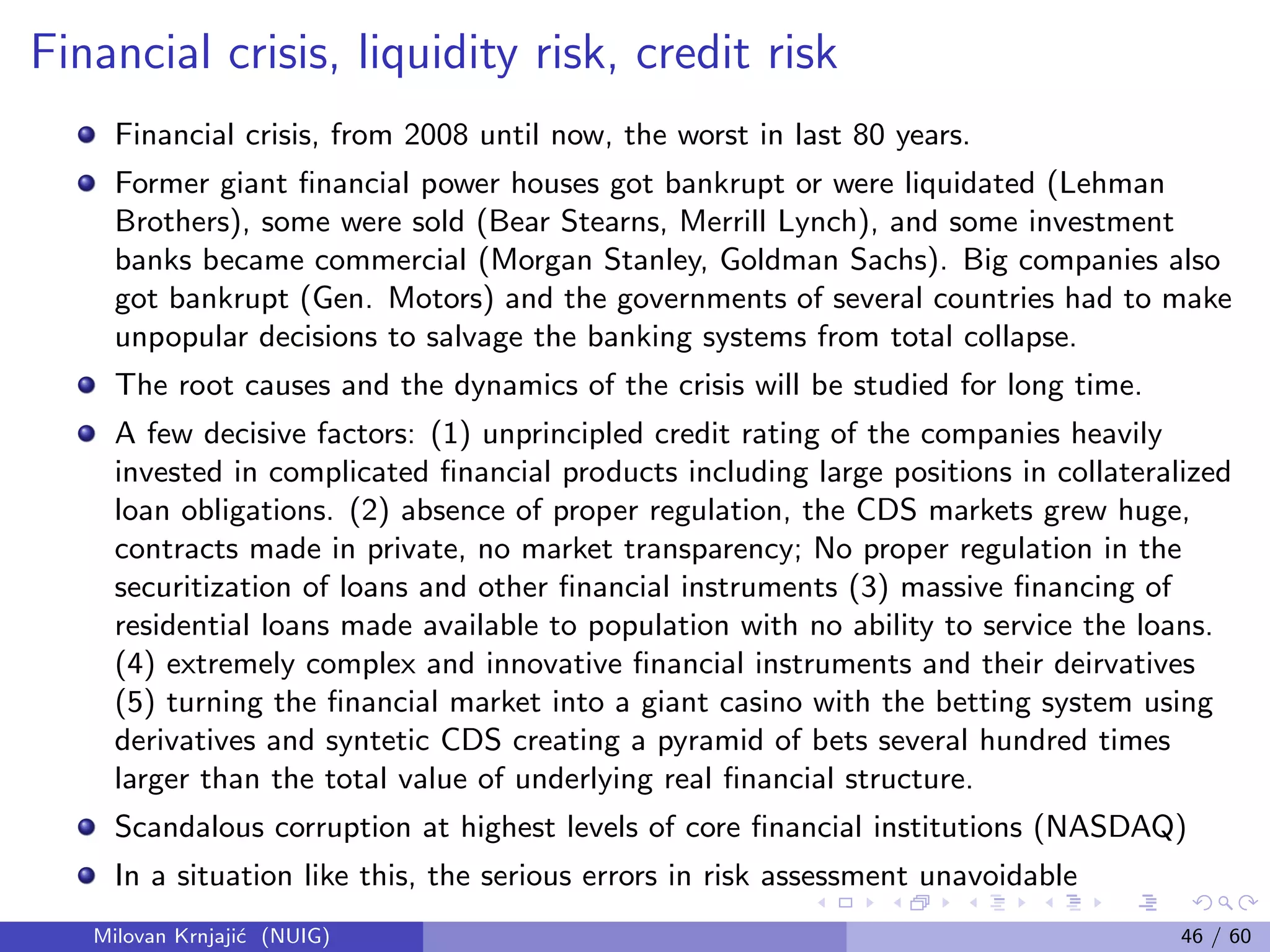 Financial crisis, liquidity risk, credit risk
Financial crisis, from 2008 until now, the worst in last 80 years.
Former giant ﬁnancial power houses got bankrupt or were liquidated (Lehman
Brothers), some were sold (Bear Stearns, Merrill Lynch), and some investment
banks became commercial (Morgan Stanley, Goldman Sachs). Big companies also
got bankrupt (Gen. Motors) and the governments of several countries had to make
unpopular decisions to salvage the banking systems from total collapse.
The root causes and the dynamics of the crisis will be studied for long time.
A few decisive factors: (1) unprincipled credit rating of the companies heavily
invested in complicated ﬁnancial products including large positions in collateralized
loan obligations. (2) absence of proper regulation, the CDS markets grew huge,
contracts made in private, no market transparency; No proper regulation in the
securitization of loans and other ﬁnancial instruments (3) massive ﬁnancing of
residential loans made available to population with no ability to service the loans.
(4) extremely complex and innovative ﬁnancial instruments and their deirvatives
(5) turning the ﬁnancial market into a giant casino with the betting system using
derivatives and syntetic CDS creating a pyramid of bets several hundred times
larger than the total value of underlying real ﬁnancial structure.
Scandalous corruption at highest levels of core ﬁnancial institutions (NASDAQ)
In a situation like this, the serious errors in risk assessment unavoidable
Milovan Krnjaji´c (NUIG) 46 / 60
 