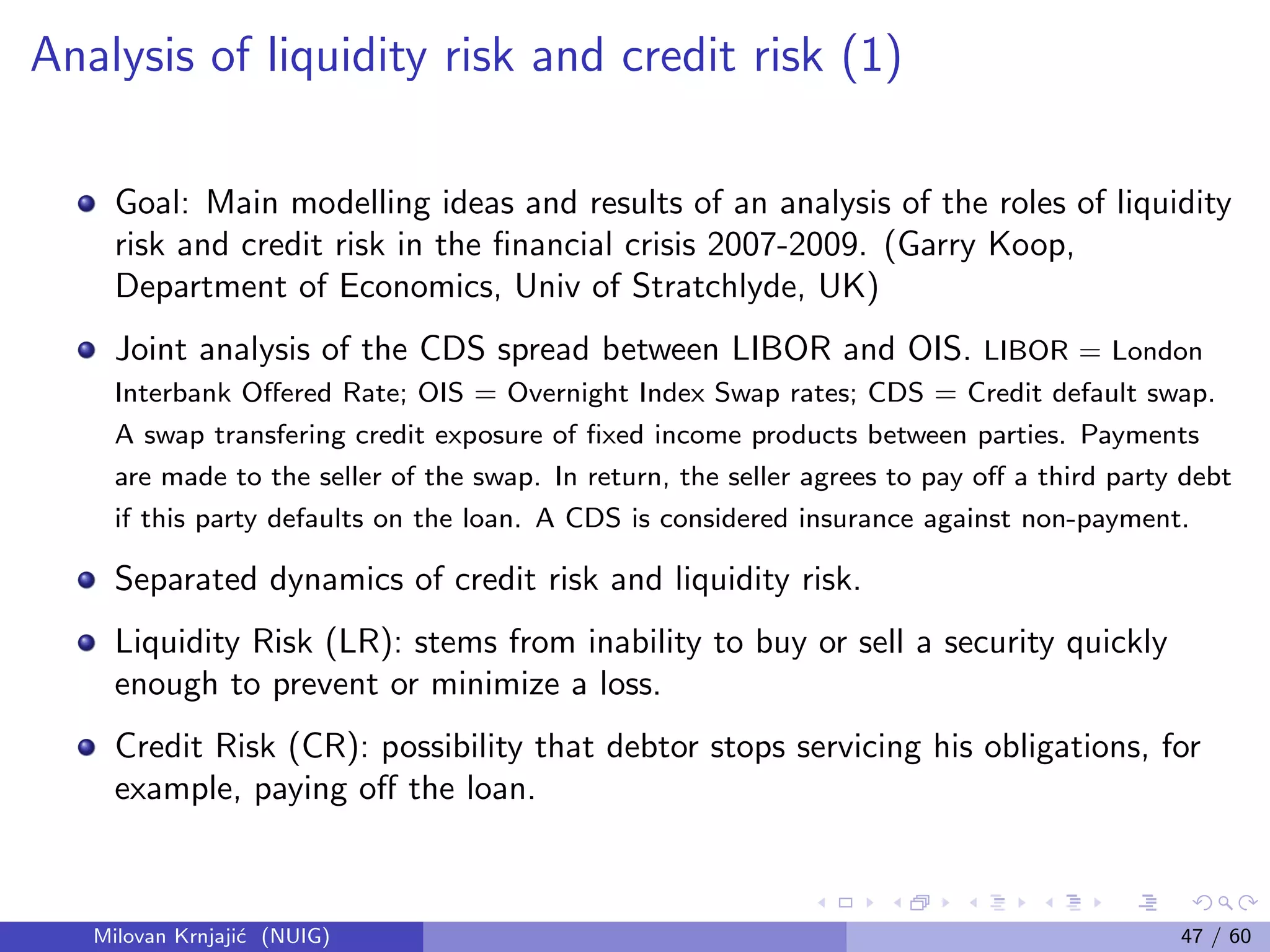 Analysis of liquidity risk and credit risk (1)
Goal: Main modelling ideas and results of an analysis of the roles of liquidity
risk and credit risk in the ﬁnancial crisis 2007-2009. (Garry Koop,
Department of Economics, Univ of Stratchlyde, UK)
Joint analysis of the CDS spread between LIBOR and OIS. LIBOR = London
Interbank Oﬀered Rate; OIS = Overnight Index Swap rates; CDS = Credit default swap.
A swap transfering credit exposure of ﬁxed income products between parties. Payments
are made to the seller of the swap. In return, the seller agrees to pay oﬀ a third party debt
if this party defaults on the loan. A CDS is considered insurance against non-payment.
Separated dynamics of credit risk and liquidity risk.
Liquidity Risk (LR): stems from inability to buy or sell a security quickly
enough to prevent or minimize a loss.
Credit Risk (CR): possibility that debtor stops servicing his obligations, for
example, paying oﬀ the loan.
Milovan Krnjaji´c (NUIG) 47 / 60
 