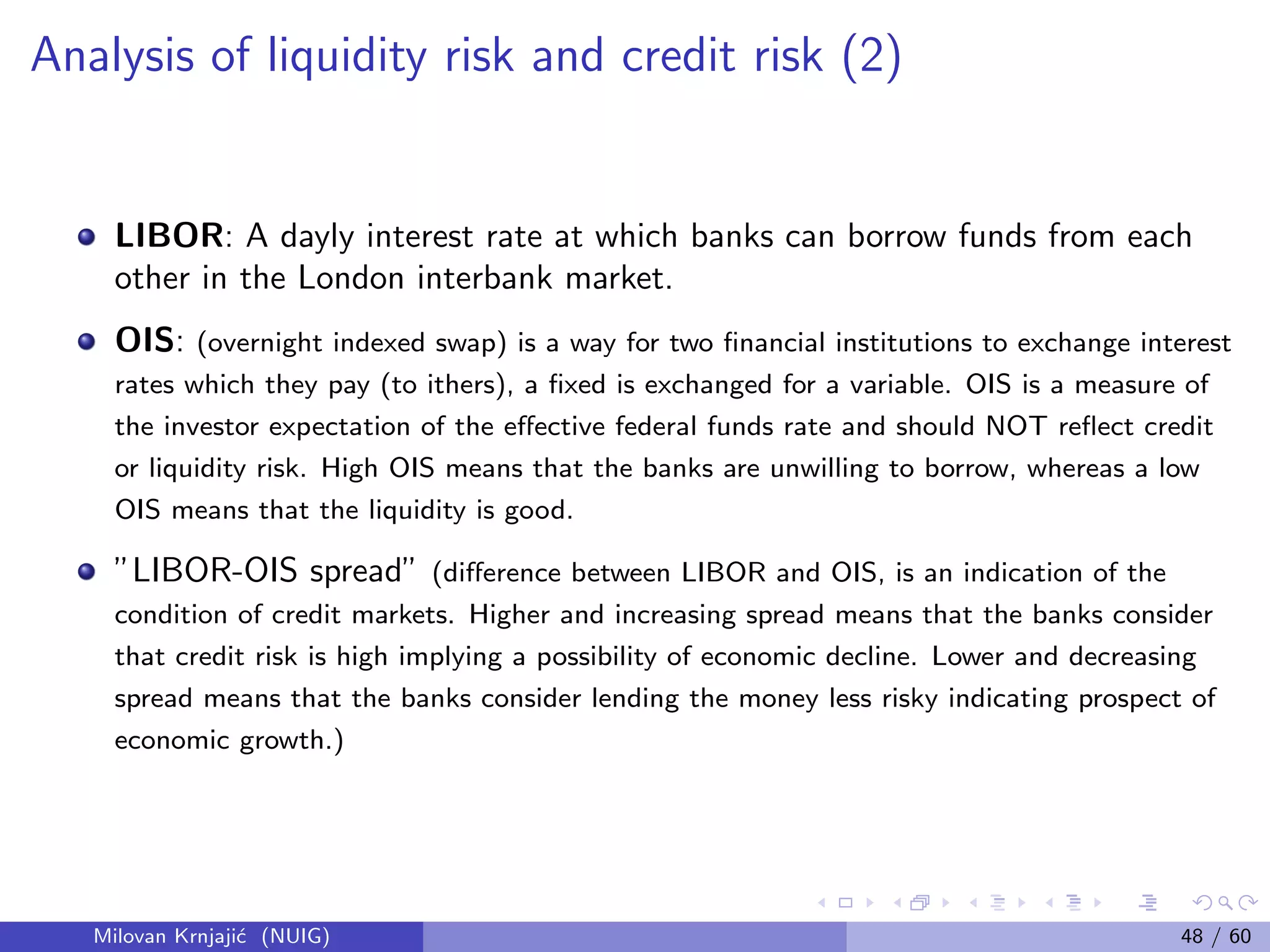 Analysis of liquidity risk and credit risk (2)
LIBOR: A dayly interest rate at which banks can borrow funds from each
other in the London interbank market.
OIS: (overnight indexed swap) is a way for two ﬁnancial institutions to exchange interest
rates which they pay (to ithers), a ﬁxed is exchanged for a variable. OIS is a measure of
the investor expectation of the eﬀective federal funds rate and should NOT reﬂect credit
or liquidity risk. High OIS means that the banks are unwilling to borrow, whereas a low
OIS means that the liquidity is good.
”LIBOR-OIS spread” (diﬀerence between LIBOR and OIS, is an indication of the
condition of credit markets. Higher and increasing spread means that the banks consider
that credit risk is high implying a possibility of economic decline. Lower and decreasing
spread means that the banks consider lending the money less risky indicating prospect of
economic growth.)
Milovan Krnjaji´c (NUIG) 48 / 60
 