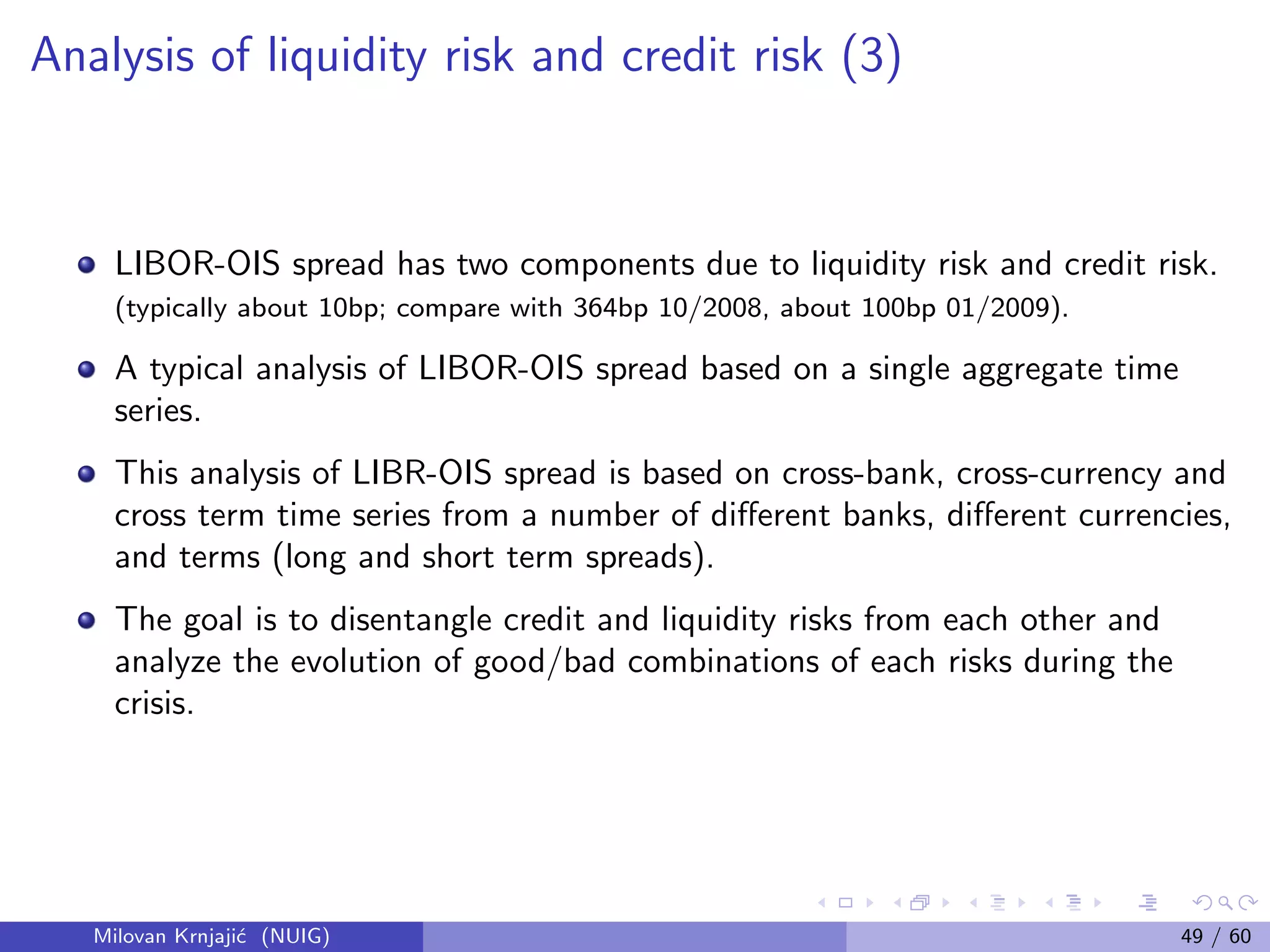 Analysis of liquidity risk and credit risk (3)
LIBOR-OIS spread has two components due to liquidity risk and credit risk.
(typically about 10bp; compare with 364bp 10/2008, about 100bp 01/2009).
A typical analysis of LIBOR-OIS spread based on a single aggregate time
series.
This analysis of LIBR-OIS spread is based on cross-bank, cross-currency and
cross term time series from a number of diﬀerent banks, diﬀerent currencies,
and terms (long and short term spreads).
The goal is to disentangle credit and liquidity risks from each other and
analyze the evolution of good/bad combinations of each risks during the
crisis.
Milovan Krnjaji´c (NUIG) 49 / 60
 