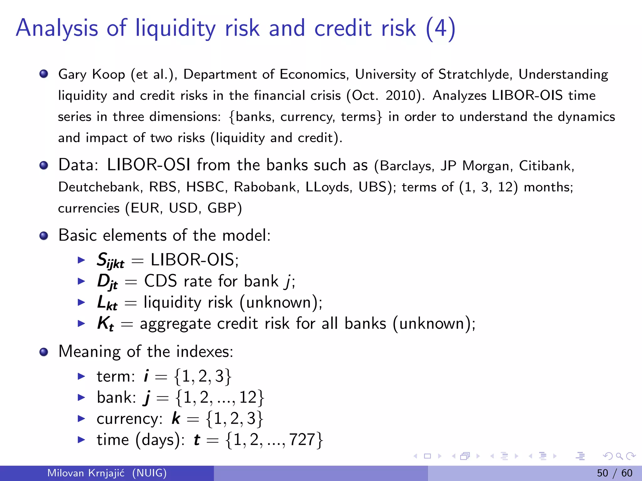 Analysis of liquidity risk and credit risk (4)
Gary Koop (et al.), Department of Economics, University of Stratchlyde, Understanding
liquidity and credit risks in the ﬁnancial crisis (Oct. 2010). Analyzes LIBOR-OIS time
series in three dimensions: {banks, currency, terms} in order to understand the dynamics
and impact of two risks (liquidity and credit).
Data: LIBOR-OSI from the banks such as (Barclays, JP Morgan, Citibank,
Deutchebank, RBS, HSBC, Rabobank, LLoyds, UBS); terms of (1, 3, 12) months;
currencies (EUR, USD, GBP)
Basic elements of the model:
SijktSijktSijkt = LIBOR-OIS;
DjtDjtDjt = CDS rate for bank j;
LktLktLkt = liquidity risk (unknown);
KtKtKt = aggregate credit risk for all banks (unknown);
Meaning of the indexes:
term: iii = {1, 2, 3}
bank: jjj = {1, 2, ..., 12}
currency: kkk = {1, 2, 3}
time (days): ttt = {1, 2, ..., 727}
Milovan Krnjaji´c (NUIG) 50 / 60
 