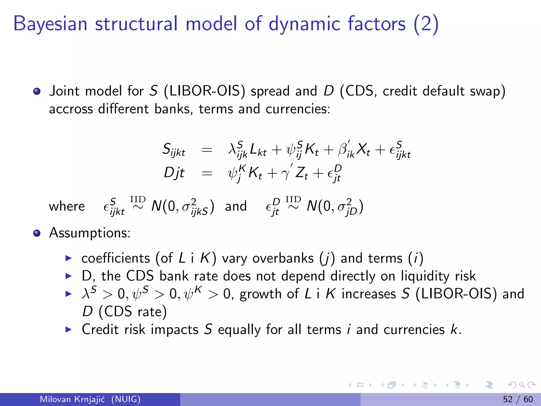 Bayesian structural model of dynamic factors (2)
Joint model for S (LIBOR-OIS) spread and D (CDS, credit default swap)
accross diﬀerent banks, terms and currencies:
Sijkt = λS
ijk Lkt + ψS
ij Kt + βik Xt + S
ijkt
Djt = ψK
j Kt + γ Zt + D
jt
where S
ijkt
IID
∼ N(0, σ2
ijkS ) and D
jt
IID
∼ N(0, σ2
jD)
Assumptions:
coeﬃcients (of L i K) vary overbanks (j) and terms (i)
D, the CDS bank rate does not depend directly on liquidity risk
λS
> 0, ψS
> 0, ψK
> 0, growth of L i K increases S (LIBOR-OIS) and
D (CDS rate)
Credit risk impacts S equally for all terms i and currencies k.
Milovan Krnjaji´c (NUIG) 52 / 60
 