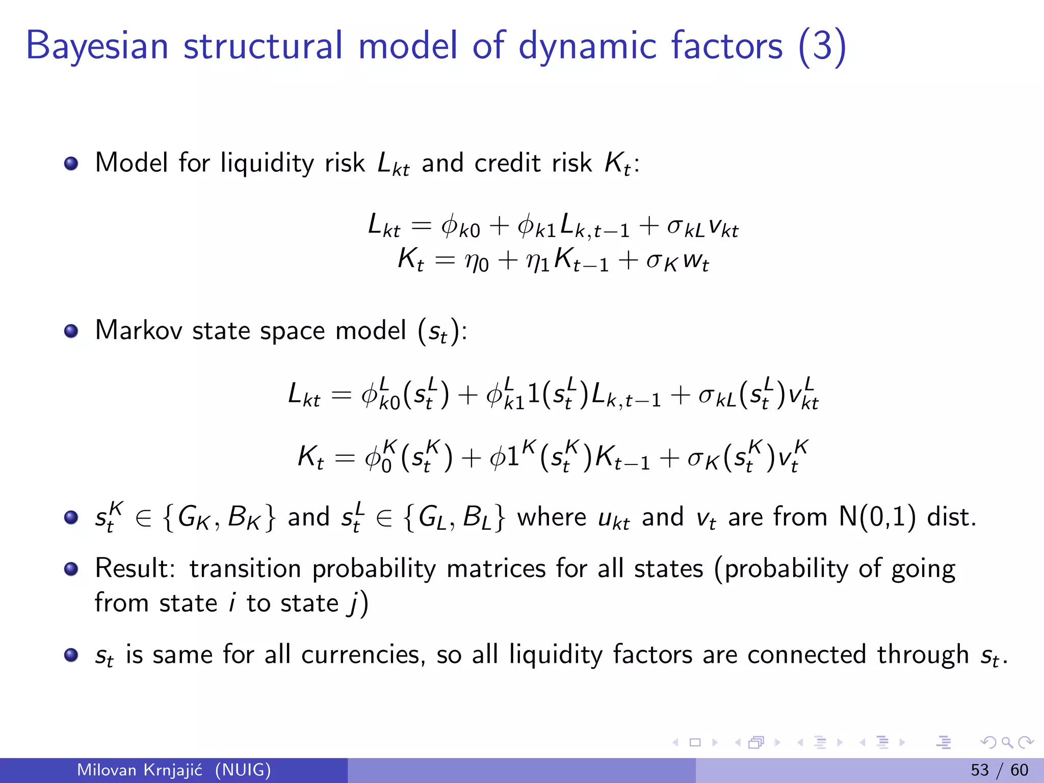 Bayesian structural model of dynamic factors (3)
Model for liquidity risk Lkt and credit risk Kt:
Lkt = φk0 + φk1Lk,t−1 + σkLvkt
Kt = η0 + η1Kt−1 + σK wt
Markov state space model (st):
Lkt = φL
k0(sL
t ) + φL
k11(sL
t )Lk,t−1 + σkL(sL
t )vL
kt
Kt = φK
0 (sK
t ) + φ1K
(sK
t )Kt−1 + σK (sK
t )vK
t
sK
t ∈ {GK , BK } and sL
t ∈ {GL, BL} where ukt and vt are from N(0,1) dist.
Result: transition probability matrices for all states (probability of going
from state i to state j)
st is same for all currencies, so all liquidity factors are connected through st.
Milovan Krnjaji´c (NUIG) 53 / 60
 
