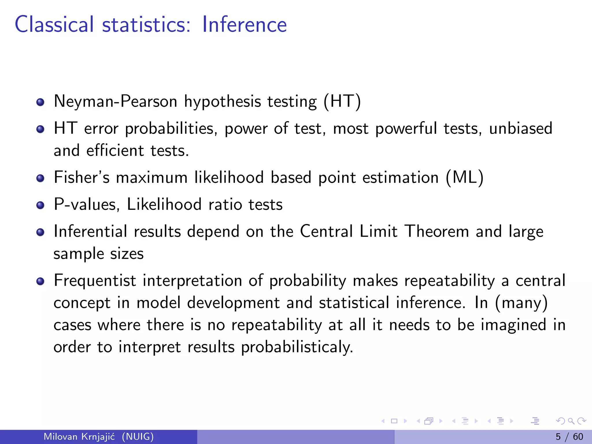 Classical statistics: Inference
Neyman-Pearson hypothesis testing (HT)
HT error probabilities, power of test, most powerful tests, unbiased
and eﬃcient tests.
Fisher’s maximum likelihood based point estimation (ML)
P-values, Likelihood ratio tests
Inferential results depend on the Central Limit Theorem and large
sample sizes
Frequentist interpretation of probability makes repeatability a central
concept in model development and statistical inference. In (many)
cases where there is no repeatability at all it needs to be imagined in
order to interpret results probabilisticaly.
Milovan Krnjaji´c (NUIG) 5 / 60
 