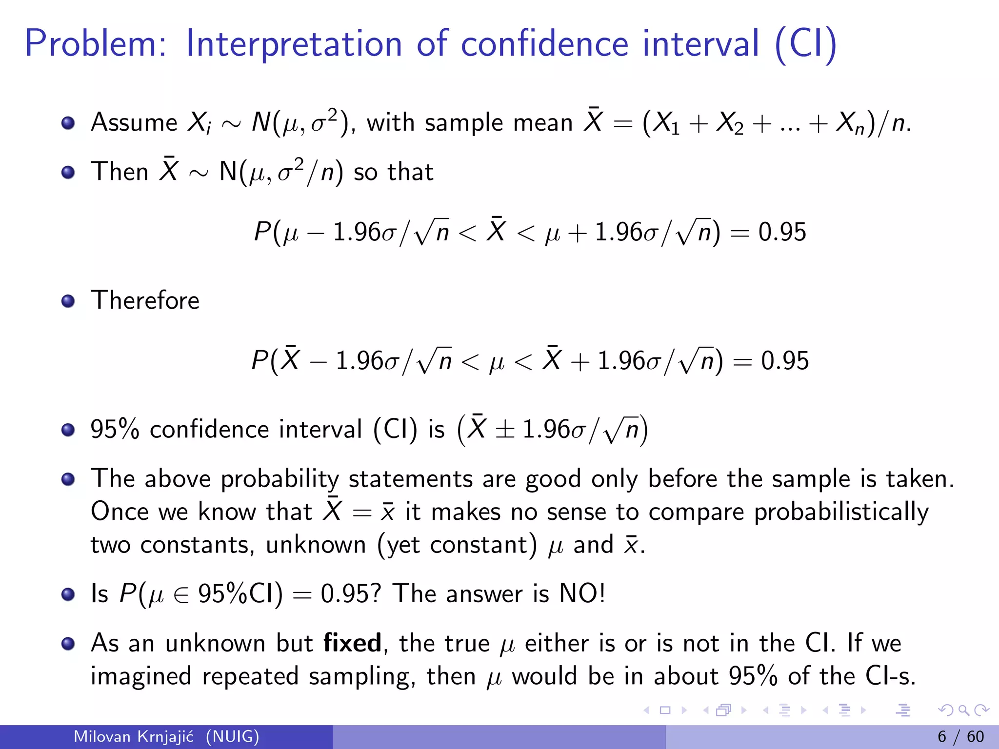 Problem: Interpretation of conﬁdence interval (CI)
Assume Xi ∼ N(µ, σ2
), with sample mean ¯X = (X1 + X2 + ... + Xn)/n.
Then ¯X ∼ N(µ, σ2
/n) so that
P(µ − 1.96σ/
√
n < ¯X < µ + 1.96σ/
√
n) = 0.95
Therefore
P( ¯X − 1.96σ/
√
n < µ < ¯X + 1.96σ/
√
n) = 0.95
95% conﬁdence interval (CI) is ¯X ± 1.96σ/
√
n
The above probability statements are good only before the sample is taken.
Once we know that ¯X = ¯x it makes no sense to compare probabilistically
two constants, unknown (yet constant) µ and ¯x.
Is P(µ ∈ 95%CI) = 0.95? The answer is NO!
As an unknown but ﬁxed, the true µ either is or is not in the CI. If we
imagined repeated sampling, then µ would be in about 95% of the CI-s.
Milovan Krnjaji´c (NUIG) 6 / 60
 