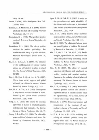 Of동의 지이탄역성이 스트러스에 미지는 영항 짐서경혐의 매개효괴 11 
18( 1), 79- 106 
Davies, D. (2004). Clrild dε， velopmen1. New York 
Gui lford Press 
Folkman, S., & Moskowitz, 1. T. (2αX>). Positive 
affeçt and the other side of coping. American 
Ps)'chologist, 55, 647-654 
Fredrickson, B. L. (1998). Whal good 잉e pûSltlve 
emolions1 Review 01 General Psychologμ 2, 
300-319 
Fredrickson, B. L. (2001). The role of α)5 1 l1 ve 
emOlÎons in positive psychology: The 
broaden-잉띠 build theory of α)SlllVe emot1Ons 
Americon Psychologisl: Special lsslle, 56, 
218-226 
Ha, M. S., & Lee, S. B. (2009) 끼lC inf1uence 
。f the chi1dren-perceived parcnls’ reanng 
히 titude and self elasticity 10 adjust 10 school 
!i fe. The Journal 0/ Child Education, 18(3), 
247-258 
Han, 1. H., Park, S. 0., & Lee, Y. W. ( 199기 
Effects from social supports and global 
seJf-worth 011 children’s stresses. Korean 
Journal 0/ Humall Ecology, 6(1), 1-13 
H때， M. H., & Yoo, A. 1. (1995). Deνelopment 
of daily hassles scale for chi1dren in K。κa 
Journal of the Korean Home Economics 
Associarioll, 33(4), 49-64 
H이19， S. H. (2000). The criteria for select ing 
appropriate fit indices in structural equation 
modeling and thcir rationales. The Korean 
Journal 01 Clillicaf Psych%gy, 어 1)， 161-177 
Hwang, H. J., & Kim, S. J. (20이) 끼lC relationship 
belween children ’s behavior and stress. nle 
10“rnal 01 Elememary Edllcatiol/, 14(2), 
303-317 
Hyun, E. M., & Park, H. Y. (2005). A study 0" 
the ego-resi lience and social adaptabîlity of 
the children and adolescencc in instîtutîonal 
carc. Journal 01 Korean Home Management 
Associarion, 23(1), 19-29 
lsen, A. M. (1987). Positive affecl facilitales 
creaLive problem solving. JOllmal 01 Personality 
alld Social Psychologι 52, 1122- 1131 
Jung, D. H. (2003) ηe relarionshîp between stress 
and mental hygiene of children. The Jo“rnal 
01 Research in Education, 19, 157-183 
Kim, O. S., 011, Y. 1., & αJOi， M. G. (2005). Fruni1y 
strengths, egc• resilience and satisfaction with 
school life perceived by el ementaη 5ch∞1 
srudents. The Koreall Journal 01 Edllcational 
Psychologι 19(3), 76 1-777 
Kim, Y. H. (2009) 끼le effect of parental 
separalion-individualion and allachmcnt on 
positive emotion and negative emolion 
Focusing on the m어iating effect of behavi이.1 
autonomy. The Korean Journal 01 Health 
Psychology, /4(1), 107- 124 
Kim, Y. H., & Hwang, S. T. (2003). Relationship 
bctween parent ’s conf1icl and children's 
adjusnnent: Effects of children’s control b히 icf 
and ego-resil iency. The Korean JOllmal 01 
Clill;cal Psychology, 22(2), 343-362 
Klohnen, E. C. (1 996). Conceptual analysis a뼈 
measurcmenl of the construcl of ego­resiliency. 
Journal 01 Peη。naliη and Soda/ 
Psychologι 70, 1067 -1079 
Lee, E. K., & Lee, Y. H. (200이 Reliability and 
validity of children'5 positive affecl and 
negalive affe디 scale. The Korean Journal 01 
Developmentaf Psychology, 19(4), 93-115 
- 189 - 
 