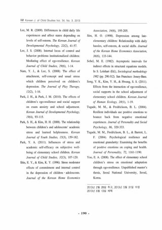 12 Korean J. of Chi 떠 S1U이 es Vol. 34. No. 3. 2013 
Lee, M. R. (2α)9) . Differences in child daily life 
experiences and affe이 slales depending on 
levels of self-esleem. The Korean Journal 01 
Developmental Ps)'chology, 22(2), 41-57 
Lee, 1. S. (2008). lnlemal locus of conrrol and 
behavior problems insrilutionalized children 
Mediating effec‘ of ego-resiLience. Korean 
Journal of Child St“dies, 2 9(이， 1- 14 
Nam, Y. 1., & Lee, S. (2008) 까le effect of 
attachment, self-concept and usual stress 
which children 야π히 ved on children’s 
depression. The JOII",al 01 Play 1ñ erap.ι 
12(2), 1- 16 
Park, 1. H., & Park, 1. M. (20 10) 꺼le effects of 
children’5 ego-resilience and social suppon 
on exam anxiety and sch∞1 a이 ustmenl 
Koreall Journal 01 Developmental Ps)'chology. 
19(4), 93-115 
Park, S. H., & Kim, H. H. (2008). 1개e relationship 
bctwecn children’5 and adolescents’ academic 
slress and learned helplessness. Korean 
Journal 01 Youth Studie.ι 15(3), 159- 182 
Park, Y. A. (2011 ). lnfluences of stress and 
academic sel f.영ffi c a cy on s u비ecrive well­being 
of elemenlary schoo1 children. Koreall 
JOllrnal 01 Child Stlldieι 32(3), 107- 120 
Shin, E. Y., & ιm， K. Y. (1996). Stress mαleratα 
effects of commitment and Îmemal control 
in the depression of chi1dren . adolescenls 
Journal 01 rhe Koreall Home Economics 
Association, 34(6), 195-205 
Sim, H. O. (1 998). Depression among lale­elemenlary 
children: Relalionshjp wilh daily 
hassles, self-esteem, & social skills. Jou",al 
01 rhe Korea1l Home Economics Association, 
36(6), 133- 144 
Sobe1, M. E. ( 1982). Asymplolic inleπ'als for 
indirecl effects in structural eq띠li ons models 
In S. Leinhart (Ed.), Sociological methαiology 
1982 빼 2<JO.312). san Francisco: Jαæy-8ass 
Song, Y. K., Kim, Y. H., & Hwang, S. S. (2011) 
Effects from Ihe inleraction of egc• resilience, 
social suppons in the school adj야tm enl of 
elementary sch∞I children. Koreall Joumal 
01 Hllman Ecology, 20( 1), 1-19 
Tugade, M. M., & Fredrickson, B. L. (2004) 
Resi1ient individuals use positive emotions 10 
bounce back from negatÎve emotional 
experiences. Joumal 01 Persollaliry m띠 Social 
Psychology, 86, 320-333 
Tugade, M. M., Fredrickson, B. L., & Barrell, L 
F. (2004). Psych이ogica J resilience and 
emotional granulari l)': Examining the benefi ts 
of positive emotions on coping and health 
Journal 01 Personaliry. 72, 1161 ~ 1190 
Y∞， E. A. (2뼈). The eff야4 lof 리cmentary sch∞l 
children's stress on emolionaJ adaptation 
through egc• resilience. Unpublished master’s 
thesis, Seoul National University, Seoul, 
Korea 
2013년 2 월 28 일 루고， 2013 년 5썽 31 일 수징 
2013년 6월 13일 채택 
- 190 - 
