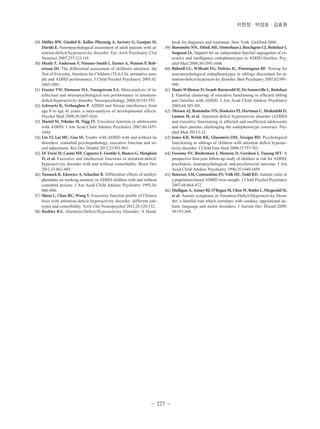 이현정ㆍ박장호ㆍ김효원 
29) Müller BW, Gimbel K, Keller-Pliessnig A, Sartory G, Gastpar M, 
Davids E. Neuropsychological assessment of adult patients with at-tention- 
deficit/hyperactivity disorder. Eur Arch Psychiatry Clin 
- 227 - 
Neurosci 2007;257:112-119. 
30) Manly T, Anderson V, Nimmo-Smith I, Turner A, Watson P, Rob-ertson 
IH. The differential assessment of children's attention: the 
Test of Everyday Attention for Children (TEA-Ch), normative sam-ple 
and ADHD performance. J Child Psychol Psychiatry 2001;42: 
1065-1081. 
31) Frazier TW, Demaree HA, Youngstrom EA. Meta-analysis of in-tellectual 
and neuropsychological test performance in attention-deficit/ 
hyperactivity disorder. Neuropsychology 2004;18:543-555. 
32) Schwartz K, Verhaeghen P. ADHD and Stroop interference from 
age 9 to age 41 years: a meta-analysis of developmental effects. 
Psychol Med 2008;38:1607-1616. 
33) Martel M, Nikolas M, Nigg JT. Executive function in adolescents 
with ADHD. J Am Acad Child Adolesc Psychiatry 2007;46:1437- 
1444. 
34) Lin YJ, Lai MC, Gau SS. Youths with ADHD with and without tic 
disorders: comorbid psychopathology, executive function and so-cial 
adjustment. Res Dev Disabil 2012;33:951-963. 
35) Di Trani M, Casini MP, Capuzzo F, Gentile S, Bianco G, Menghini 
D, et al. Executive and intellectual f unctions in attention-deficit/ 
hyperactivity disorder with and without comorbidity. Brain Dev 
2011;33:462-469. 
36) Tannock R, Ickowicz A, Schachar R. Differential effects of methyl-phenidate 
on working memory in ADHD children with and without 
comorbid anxiety. J Am Acad Child Adolesc Psychiatry 1995;34: 
886-896. 
37) Shuai L, Chan RC, Wang Y. Executive function profile of Chinese 
boys with attention-deficit hyperactivity disorder: different sub-types 
and comorbidity. Arch Clin Neuropsychol 2011;26:120-132. 
38) Barkley RA. Attention-Deficit/Hyperactivity Disorder: A Hand-book 
for diagnosis and treatment. New York: Guilford;2006. 
39) Rommelse NN, Altink ME, Oosterlaan J, Buschgens CJ, Buitelaar J, 
Sergeant JA. Support for an independent familial segregation of ex-ecutive 
and intelligence endophenotypes in ADHD families. Psy-chol 
Med 2008;38:1595-1606. 
40) Bidwell LC, Willcutt EG, Defries JC, Pennington BF. Testing for 
neuropsychological endophenotypes in siblings discordant for at-tention- 
deficit/hyperactivity disorder. Biol Psychiatry 2007;62:991- 
998. 
41) Slaats-Willemse D, Swaab-Barneveld H, De Sonneville L, Buitelaar 
J. Familial clustering of executive functioning in affected sibling 
pair families with ADHD. J Am Acad Child Adolesc Psychiatry 
2005;44:385-391. 
42) Thissen AJ, Rommelse NN, Hoekstra PJ, Hartman C, Heslenfeld D, 
Luman M, et al. Attention deficit hyperactivity disorder (ADHD) 
and executive functioning in affected and unaffected adolescents 
and their parents: challenging the endophenotype construct. Psy-chol 
Med 2013:1-12. 
43) Jones KB, Welsh RK, Glassmire DM, Tavegia BD. Psychological 
functioning in siblings of children with attention deficit hyperac-tivity 
disorder. J Child Fam Stud 2006;15:757-763. 
44) Faraone SV, Biederman J, Mennin D, Gershon J, Tsuang MT. A 
prospective four-year follow-up study of children at risk for ADHD: 
psychiatric, neuropsychological, and psychosocial outcome. J Am 
Acad Child Adolesc Psychiatry 1996;35:1449-1459. 
45) Reiersen AM, Constantino JN, Volk HE, Todd RD. Autistic traits in 
a population-based ADHD twin sample. J Child Psychol Psychiatry 
2007;48:464-472. 
46) Mulligan A, Anney RJ, O’Regan M, Chen W, Butler L, Fitzgerald M, 
et al. Autism symptoms in Attention-Deficit/Hyperactivity Disor-der: 
a familial trait which correlates with conduct, oppositional de-fiant, 
language and motor disorders. J Autism Dev Disord 2009; 
39:197-209. 
