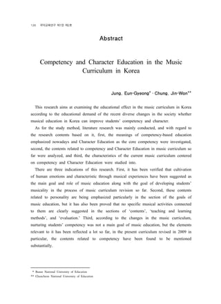 126 ?????? ?7? ?2? 
Abstract 
18) 
Competency and Character Education in the Music 
Curriculum in Korea 
Jung, Eun-Gyeong*?Chung, Jin-Won** 
This research aims at examining the educational effect in the music curriculum in Korea 
according to the educational demand of the recent diverse changes in the society whether 
musical education in Korea can improve students competency and character. 
As for the study method, literature research was mainly conducted, and with regard to 
the research contents based on it, first, the meanings of competency-based education 
emphasized nowadays and Character Education as the core competency were investigated, 
second, the contents related to competency and Character Education in music curriculum so 
far were analyzed, and third, the characteristics of the current music curriculum centered 
on competency and Character Education were studied into. 
There are three indications of this research. First, it has been verified that cultivation 
of human emotions and characteristic through musical experiences have been suggested as 
the main goal and role of music education along with the goal of developing students 
musicality in the process of music curriculum revision so far. Second, these contents 
related to personality are being emphasized particularly in the section of the goals of 
music education, but it has also been proved that no specific musical activities connected 
to them are clearly suggested in the sections of contents, teaching and learning 
methods, and evaluation. Third, according to the changes in the music curriculum, 
nurturing students competency was not a main goal of music education, but the elements 
relevant to it has been reflected a lot so far, in the present curriculum revised in 2009 in 
particular, the contents related to competency have been found to be mentioned 
substantially. 
** Busan National University of Education 
** Chuncheon National University of Education 
 
