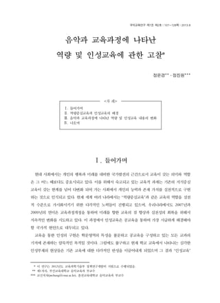 음악과 교육과정에 나타난 
<차 례> 
국악교육연구 제7권 제2호｜107~128쪽｜2013.8 
Ⅰ. 들어가며 
Ⅱ. 역량중심교육과 인성교육의 배경 
Ⅲ. 음악과 교육과정에 나타난 역량 및 인성교육 내용의 변화 
Ⅳ. 나오며 
37) 
역량 및 인성교육에 관한 고찰* 
정은경**․정진원*** 
Ⅰ. 들어가며 
현대 사회에서는 개인의 행복과 미래를 대비한 국가발전의 근간으로서 교육이 갖는 의미와 역할 
은 그 어느 때보다도 중요시되고 있다. 이를 위해서 숙고되고 있는 교육적 과제는 기존의 지식중심 
교육이 갖는 한계를 넘어 다변화 되어 가는 사회에서 개인의 능력과 존재 가치를 실천적으로 구현 
하는 것으로 인식되고 있다. 현재 세계 여러 나라에서는 ‘역량중심교육’과 같은 교육의 역할을 실천 
적 수준으로 가시화시키기 위한 다각적인 노력들이 진행되고 있으며, 우리나라에서도 2007년과 
2009년의 연이은 교육과정개정을 통하여 미래를 향한 교육의 질 향상과 실천성의 회복을 위해서 
지속적인 변화를 시도하고 있다. 이 과정에서 인성교육은 공교육을 통하여 가장 시급하게 해결해야 
할 국가적 현안으로 대두되고 있다. 
교육을 통한 인성의 구현은 학문영역의 특성을 불문하고 공교육을 구성하고 있는 모든 교과의 
기저에 존재하는 암묵적인 목적일 것이다. 그럼에도 불구하고 현재 학교 교육에서 나타나는 심각한 
인성부재의 현상들은 기존 교육에 대한 다각적인 반성을 이끌어내게 되었으며 그 결과 ‘인성교육’ 
*** 이 연구는 2012년도 교육과학기술부 정책연구개발비 지원으로 수행되었음. 
*** 제1저자, 부산교육대학교 음악교육과 부교수 
*** 교신저자(jwchung@cnue.ac.kr), 춘천교육대학교 음악교육과 부교수 
 