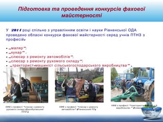 Підготовка та проведення конкурсів фахової 
майстерності 
У 2014 році спільно з управлінням освіти і науки Рівненської ОДА 
проведено обласні конкурси фахової майстерності серед учнів ПТНЗ з 
професій: 
- „маляр“; 
- „кухар“ ; 
- „слюсар з ремонту автомобілів“; 
- „слюсар з ремонту рухомого складу“; 
- „тракторист-машиніст сільськогосподарського виробництва“ . 
КФМ з професії “слюсар з ремонту 
рухомого складу (Здолбунівський 
ПЛЗТ) 
КФМ з професії “слюсар з ремонту 
автомобілів” (Рівненський ПЛ) 
КФМ з професії “тракторист-машиніст с/г 
виробництво ” (Клеванський ПЛ) 
 