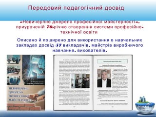 Передовий педагогічний досвід 
«Невичерпне джерело професійної майстерності», 
приуроченій 70-річчю створення системи професійно- 
технічної освіти 
Описано й поширено для використання в навчальних 
закладах досвід 57 викладачів, майстрів виробничого 
навчання, вихователів. 
 