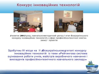 Конкурс інноваційних технологій 
3 жовтня 2013 року, навчально-методичний центр; І етап Всеукраїнського 
конкурсу інноваційних технологій у сфері професійно-технічної освіти: 
захист проектів 
Здобутки: ІІІ місце на ІІ (Всеукраїнському) етапі конкурсу 
інноваційних технологій із теми «Рейтингова система 
оцінювання роботи учнів, майстрів виробничого навчання і 
викладачів професійно-технічного навчального закладу» 
 