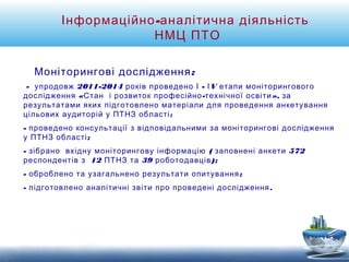 Інформаційно-аналітична діяльність 
НМЦ ПТО 
Моніторингові дослідження: 
- упродовж 2011-2014 років проведено І - ІV етапи моніторингового 
дослідження «Стан і розвиток професійно-технічної освіти», за 
результатами яких підготовлено матеріали для проведення анкетування 
цільових аудиторій у ПТНЗ області; 
- проведено консультації з відповідальними за моніторингові дослідження 
у ПТНЗ області; 
- зібрано вхідну моніторингову інформацію ( заповнені анкети 572 
респондентів з 12 ПТНЗ та 39 роботодавців); 
- оброблено та узагальнено результати опитування; 
- підготовлено аналітичні звіти про проведені дослідження. 
 