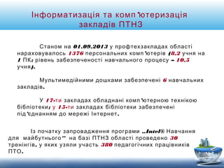 Інформатизація та комп’ютеризація 
закладів ПТНЗ 
Станом на 01.09.2013 у профтехзакладах області 
нараховувалось 1376 персональних комп’ютерів (8,2 учня на 
1 ПК; рівень забезпеченості навчального процесу – 10,5 
учня). 
Мультимедійними дошками забезпечені 6 навчальних 
закладів. 
У 17-ти закладах обладнані комп’ютерною технікою 
бібліотеки; у 15-ти закладах бібліотеки забезпечені 
під’єднанням до мережі Інтернет. 
Із початку запровадження програми „Intel® Навчання 
для майбутнього“ на базі ПТНЗ області проведено 30 
тренінгів, у яких узяли участь 380 педагогічних працівників 
ПТО. 
 