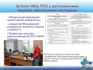 Зв’язки НМЦ ПТО з регіональними 
вищими навчальними закладами 
- Рівненський державний 
гуманітарний університет; 
- відкритий Міжнародний 
університет розвитку людини 
„Україна”; 
- Львівський науково- 
практичний центр ПТО НАПН 
України; 
Засідання „круглого столу” на тему 
„професійна підготовка робітничих кадрів у 
регіоні“ спільно з Львівським НПЦ ПТО 
НАПН України 
 