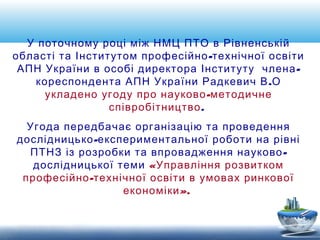 У поточному році між НМЦ ПТО в Рівненській 
області та Інститутом професійно-технічної освіти 
АПН України в особі директора Інституту члена- 
кореспондента АПН України Радкевич В.О 
укладено угоду про науково-методичне 
співробітництво. 
Угода передбачає організацію та проведення 
дослідницько-експериментальної роботи на рівні 
ПТНЗ із розробки та впровадження науково- 
дослідницької теми «Управління розвитком 
професійно-технічної освіти в умовах ринкової 
економіки». 
 