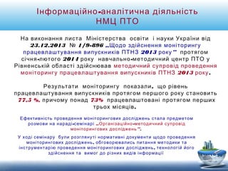 Інформаційно-аналітична діяльність 
НМЦ ПТО 
На виконання листа Міністерства освіти і науки України від 
23.12.2013 № 1/9-896 „Щодо здійснення моніторингу 
працевлаштування випускників ПТНЗ 2013 року” протягом 
січня-лютого 2014 року навчально-методичний центр ПТО у 
Рівненській області здійснював методичний супровід проведення 
моніторингу працевлаштування випускників ПТНЗ 2013 року . 
Результати моніторингу показали, що рівень 
працевлаштування випускників протягом першого року становить 
77,5 %, причому понад 73% працевлаштовані протягом перших 
трьох місяців. 
Ефективність проведення моніторингових досліджень стала предметом 
розмови на нараді-семінарі „Організаційно-методичний супровід 
моніторингових досліджень”. 
У ході семінару були розглянуті нормативні документи щодо проведення 
моніторингових досліджень, обговорювались питання методики та 
інструментарію проведення моніторингових досліджень, технологій його 
здійснення та вимог до різних видів інформації 
 