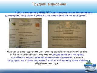 Трудові відносини 
Робота колективу НМЦ ПТО регламентується Колективним 
договором, порушення умов якого документами не засвідчені . 
Навчально-методичним центром професійно-технічної освіти 
у Рівненській області отримано державний акт на право 
постійного користування земельною ділянкою, а також 
свідоцтво на право державної власності на нерухоме майно 
(будівлю центру). 
 