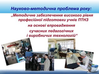 Науково-методична проблема року: 
„Методичне забезпечення високого рівня 
професійної підготовки учнів ПТНЗ 
на основі впровадження 
сучасних педагогічних 
і виробничих технологій“ 
 
