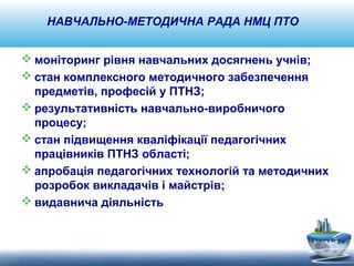 НАВЧАЛЬНО-МЕТОДИЧНА РАДА НМЦ ПТО 
моніторинг рівня навчальних досягнень учнів; 
стан комплексного методичного забезпечення 
предметів, професій у ПТНЗ; 
результативність навчально-виробничого 
процесу; 
стан підвищення кваліфікації педагогічних 
працівників ПТНЗ області; 
апробація педагогічних технологій та методичних 
розробок викладачів і майстрів; 
видавнича діяльність 
 