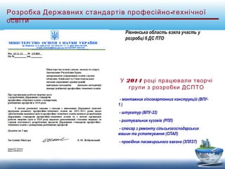 Розробка Державних стандартів професійно-технічної 
освіти 
Рівненська область взяла участь у 
розробці 6 ДС ПТО 
У 2014 році працювали творчі 
групи з розробки ДСПТО 
- монтажник гіпсокартонних конструкцій (ВПУ- 
1 ) 
- штукатур (ВПУ-22) 
- рихтувальник кузовів (РПЛ) 
- слюсар з ремонту сільськогосподарських 
машин та устаткування (СПАЛ) 
- провідник пасажирського вагона (ЗПЛЗТ) 
 
