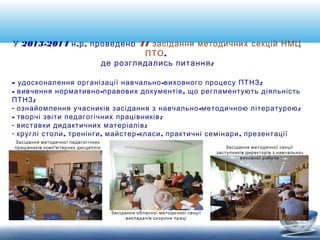 У 2013-2014 н.р. проведено 41 засідання методичних секцій НМЦ 
ПТО, 
де розглядались питання: 
- удосконалення організації навчально-виховного процесу ПТНЗ; 
- вивчення нормативно-правових документів, що регламентують діяльність 
ПТНЗ; 
- ознайомлення учасників засідання з навчально-методичною літературою; 
- творчі звіти педагогічних працівників; 
- виставки дидактичних матеріалів; 
- круглі столи, тренінги, майстер-класи, практичні семінари, презентації 
Засідання методичної секції 
заступників директорів з навчально- 
виховної роботи 
Засідання обласної методичної секції 
викладачів охорони праці 
Засідання методичної педагогічних 
працівників комп'ютерних дисциплін 
 