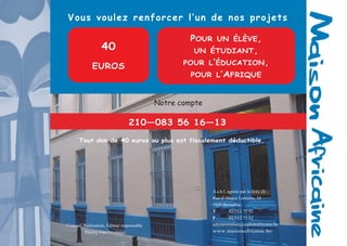 12 
Tout don de 40 euros ou plus est fiscalement déductible. 
Vous voulez renforcer l’un de nos projets 
Notre compte 
40 
EUROS 
POUR UN ÉLÈVE, 
UN ÉTUDIANT, 
POUR L’ÉDUCATION, 
POUR L’AFRIQUE 
210—083 56 16—13 
Contact, Réalisation, Éditeur responsable 
Thierry Van Pevenage 
A.s.b.l. agréée par la D.G..D. 
Rue d’Alsace Lorraine, 33 
1050 Bruxelles 
T 02/513 75 92 
F 02/512 73 52 
administration@maisonafricaine.be 
www.maisonafricaine.be 