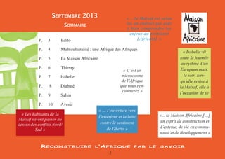 2 
SOMMAIRE 
SEPTEMBRE 2013 
P. 3 Edito 
P. 4 Multiculturalité : une Afrique des Afriques 
P. 5 La Maison Africaine 
P. 6 Thierry 
P. 7 Isabelle 
P. 8 Diabaté 
P. 9 Salim 
P. 10 Avenir 
RECONSTRUIRE L’AFRIQUE PAR LE SAVOIR 
« C’est un microcosme de l’Afrique que vous ren- contrerez » 
« … l’ouverture vers l’extérieur et la lutte contre le sentiment de Ghetto » 
« Isabelle vit toute la journée au rythme d’un Européen mais, le soir, lors- qu’elle rentre à la Maisaf, elle a l’occasion de se 
« ...la Maisaf est selon lui un endroit qui aide à bien comprendre les enjeux du continent [Africain] » 
« Les habitants de la Maisaf savent passer au dessus des conflits Nord/ Sud » 
«... la Maison Africaine […] un esprit de construction et d’entente, de vie en commu- nauté et de développement »  
