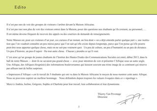 3 
Il n’est pas rare de voir des groupes de visiteurs s’arrêter devant la Maison Africaine. 
Il n’est pas rare non plus de voir des visiteurs entrer dans la Maison, poser des questions aux étudiants qu’ils croisent, au personnel, … 
Il est même devenu fréquent de recevoir des appels ou des courriers de demande de renseignements. 
Notre Maison est, pour ces visiteurs d’un jour, ces curieux d’un instant, un lieu dont « on a déjà entendu parler quelque part », une institu- tion que l’on voudrait connaître un peu mieux parce que l’on sait qu’elle existe depuis longtemps, parce que l’on pense qu’elle pourra peut-être nous apporter quelque chose, mais on ne sait pas vraiment quoi. Un peu de culture, un peu d’humanité ou un peu de distance. Un peu d’histoire, un peu d’espoir. Ou tout autre chose. Chacun y prendra ce qu’il veut. 
C’est ainsi qu’un groupe de jeunes étudiants de l’Institut des Hautes Etudes des Communications Sociales est entré, début 2013, dans le hall de notre Maison — dont ils ne savaient pas grand-chose — avec pour intention de voir et présenter l’Afrique sous un autre angle. Une Afrique, des Afriques éloignée(s) des informations bouleversantes qui laissent souvent une triste image de ce continent qui réserve par ailleurs tant de belles surprises. 
« Impression d’Afrique » est le travail de 5 étudiants qui ont vu dans la Maison Africaine le moyen de nous montrer cette autre Afrique. Nous ne pouvions espérer un meilleur hommage. Nous défendons depuis toujours les valeurs évoquées dans ce « reportage ». 
Merci à Andréa, Iseline, Grégoire, Sophie et Charlotte pour leur travail, leur collaboration et leur dynamisme. 
Thierry Van Pevenage 
Directeur 
Edito  