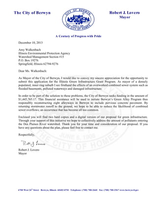 A Century of Progress with Pride 
The City of Berwyn 
Robert J. Lovero 
Mayor 
December 10, 2013 
Amy Walkenbach 
Illinois Environmental Protection Agency 
Watershed Management Section #15 
P.O. Box 19276 
Springfield, Illinois 62794-9276 
Dear Ms. Walkenbach: 
As Mayor of the City of Berwyn, I would like to convey my sincere appreciation for the opportunity to 
submit this application for the Illinois Green Infrastructure Grant Program. As mayor of a densely 
populated, inner ring suburb I see firsthand the effects of an overworked combined sewer system such as 
flooded basements, polluted waterways and damaged infrastructure. 
In order to be part of the solution to these problems, the City of Berwyn seeks funding in the amount of 
$1,445,765.17. This financial assistance will be used to initiate Berwyn’s Green Alley Program thus 
responsibly reconstructing eight alleyways in Berwyn to include pervious concrete pavement. By 
returning stormwater runoff to the ground, we hope to be able to reduce the likelihood of combined 
sewer overflows; an occurrence that has become all too common. 
Enclosed you will find two hard copies and a digital version of our proposal for green infrastructure. 
Through your support of this initiative we hope to collectively address the amount of pollutants entering 
the Des Plaines River watershed. Thank you for your time and consideration of our proposal. If you 
have any questions about the plan, please feel free to contact me. 
Respectfully, 
Robert J. Lovero 
Mayor 
6700 West 26th Street Berwyn, Illinois 60402-0701 Telephone: (708) 788-2660 Fax: (708) 788-2567 www.berwyn-il.gov 
 