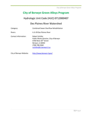 City of Berwyn Green Alleys Program 
1 | P a g e 
City of Berwyn Green Alleys Program 
Hydrologic Unit Code (HUC) 0712000407 
Des Plaines River Watershed 
Category: Combined Sewer Overflow Rehabilitation 
Rivers: IL G‐39 Des Plaines River 
Contact Information: Robert Schiller 
Public Works Director, City of Berwyn 
6700 West 30th Street 
Berwyn, IL 60402 
(708) 788.2660 
rschiller@ci.berwyn.il.us 
City of Berwyn Website: http://www.berwyn‐il.gov/ 
 
