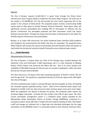 City of Berwyn Green Alleys Program 
Abstract: 
The City of Berwyn requests $1,445,765.17 in grant funds through the Illinois Green 
Infrastructure Grant Program (IGIG) to implement the Green Alleys Program. The total cost of 
this project is $1,700,900.20. The City will provide the local match supporting 15% of the 
project in the amount of $255,135.03. The proposed project involves reconstructing 8,480 
square yards of alley space to include Pervious Concrete Pavement. These green alleys will 
significantly increase permeability thus enabling 97% of stormwater to infiltrate into the 
ground. Furthermore, the permeable pavement will filter stormwater runoff and reduce 
pollutant concentrations. Through this project the City hopes to demonstrate to the public the 
benefits of green infrastructure and sustainability. 
Berwyn, as an urban infill community, has active Combined Sewer Overflow (CSO) problems 
and recognizes the environmental and health risks that are associated. The proposed Green 
Alleys Program will increase the amount of permeable land and therefore allow stormwater to 
matriculate into the ground naturally instead of taxing the areas combined sewer system. 
1. Project Narrative: 
Characterization of the Area: 
The City of Berwyn is located within ten miles of the Chicago Loop, situated between the 
Stevenson (I‐55) and Eisenhower (I‐290) Expressways and is in close proximity to Midway 
Airport, O’Hare Airport and served by the Metra Rail line. Due to its prime location and 
availability of affordable housing, the City has seen an increase in population, traffic and urban 
density over the past several decades. 
The City’s land area is 3.9 square miles with a growing population of 56,657 in which 72% are 
over the age of 18. This equates to a population density of 14,527 per square mile; 20% higher 
than that of Chicago’s. 
The City’s combined sewer system is nearing 100 years old and incapable, at times, of handling 
the increased capacity especially during a storm. Much of the combined sewer system was 
designed to handle small one story structures when pervious green areas were much larger. 
While the population and density of Berwyn has grown, the combined sewer system has 
remained largely untouched. Currently the City contains only 2.0% of open space. The City’s 
current stormwater management system is a combined sewer system provided by the 
Metropolitan Water Reclamation District of Greater Chicago (MWRDGC), comprised of a 
conveyance system nearly 100 miles in length and storm laterals totaling 19 miles. Stormwater 
runoff and sewage are collected into a single pipe and ultimately discharged into the large 
interceptors of the MWRDGC where it is eventually treated at their Stickney Treatment Plant. 
2 | P a g e 
 