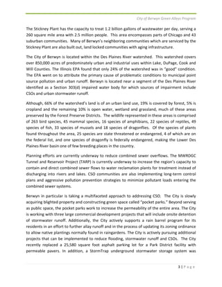 City of Berwyn Green Alleys Program 
The Stickney Plant has the capacity to treat 1.2 billion gallons of wastewater per day, serving a 
260 square mile area with 2.5 million people. This area encompasses parts of Chicago and 43 
suburban communities. Many of Berwyn’s neighboring communities which are serviced by the 
Stickney Plant are also built out, land locked communities with aging infrastructure. 
The City of Berwyn is located within the Des Plaines River watershed. This watershed covers 
over 850,000 acres of predominately urban and industrial uses within Lake, DuPage, Cook and 
Will Counties. The Illinois EPA found that only 24% of the watershed was in “good” condition. 
The EPA went on to attribute the primary cause of problematic conditions to municipal point 
source pollution and urban runoff. Berwyn is located near a segment of the Des Plaines River 
identified as a Section 303(d) impaired water body for which sources of impairment include 
CSOs and urban stormwater runoff. 
Although, 66% of the watershed’s land is of an urban land use, 19% is covered by forest, 5% is 
cropland and the remaining 10% is open water, wetland and grassland, much of these areas 
preserved by the Forest Preserve Districts. The wildlife represented in these areas is comprised 
of 263 bird species, 45 mammal species, 16 species of amphibians, 22 species of reptiles, 49 
species of fish, 33 species of mussels and 18 species of dragonflies. Of the species of plants 
found throughout the area, 25 species are state threatened or endangered, 4 of which are on 
the federal list, and one species of dragonfly is federally endangered, making the Lower Des 
Plaines River basin one of few breeding places in the country. 
Planning efforts are currently underway to reduce combined sewer overflows. The MWRDGC 
Tunnel and Reservoir Project (TARP) is currently underway to increase the region’s capacity to 
contain and direct combined sewer flows to water reclamation plants for treatment instead of 
discharging into rivers and lakes. CSO communities are also implementing long‐term control 
plans and aggressive pollution prevention strategies to minimize pollutant loads entering the 
combined sewer systems. 
Berwyn in particular is taking a multifaceted approach to addressing CSO. The City is slowly 
acquiring blighted property and constructing green space called “pocket parks.” Beyond serving 
as public space, the pocket parks work to increase the permeability of the entire area. The City 
is working with three large commercial development projects that will include onsite detention 
of stormwater runoff. Additionally, the City actively supports a rain barrel program for its 
residents in an effort to further allay runoff and in the process of updating its zoning ordinance 
to allow native plantings normally found in raingardens. The City is actively pursuing additional 
projects that can be implemented to reduce flooding, stormwater runoff and CSOs. The City 
recently replaced a 25,580 square foot asphalt parking lot for a Park District facility with 
permeable pavers. In addition, a StormTrap underground stormwater storage system was 
3 | P a g e 
 